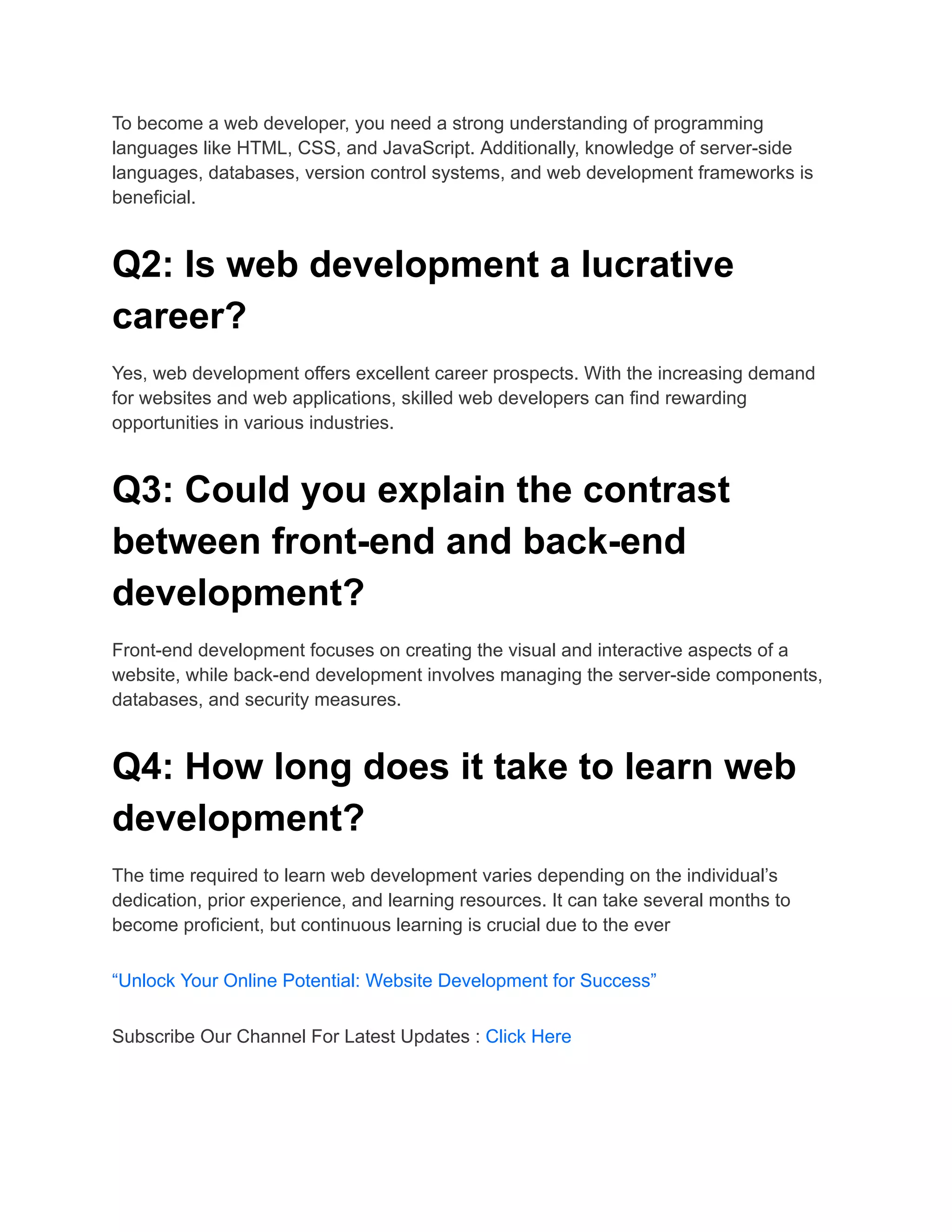 To become a web developer, you need a strong understanding of programming
languages like HTML, CSS, and JavaScript. Additionally, knowledge of server-side
languages, databases, version control systems, and web development frameworks is
beneficial.
Q2: Is web development a lucrative
career?
Yes, web development offers excellent career prospects. With the increasing demand
for websites and web applications, skilled web developers can find rewarding
opportunities in various industries.
Q3: Could you explain the contrast
between front-end and back-end
development?
Front-end development focuses on creating the visual and interactive aspects of a
website, while back-end development involves managing the server-side components,
databases, and security measures.
Q4: How long does it take to learn web
development?
The time required to learn web development varies depending on the individual’s
dedication, prior experience, and learning resources. It can take several months to
become proficient, but continuous learning is crucial due to the ever
“Unlock Your Online Potential: Website Development for Success”
Subscribe Our Channel For Latest Updates : Click Here
 