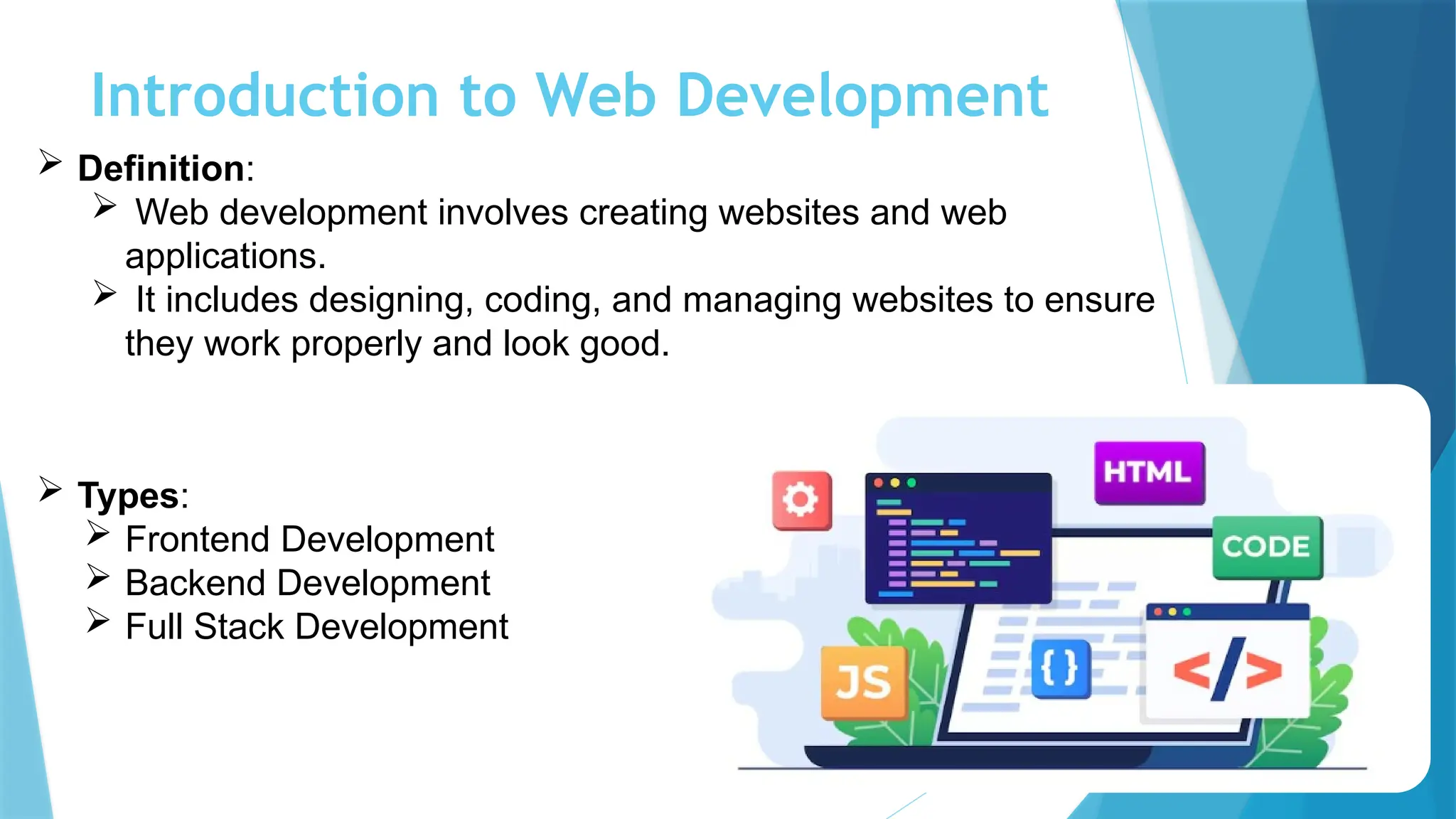 Introduction to Web Development
 Definition:
 Web development involves creating websites and web
applications.
 It includes designing, coding, and managing websites to ensure
they work properly and look good.
 Types:
 Frontend Development
 Backend Development
 Full Stack Development
 