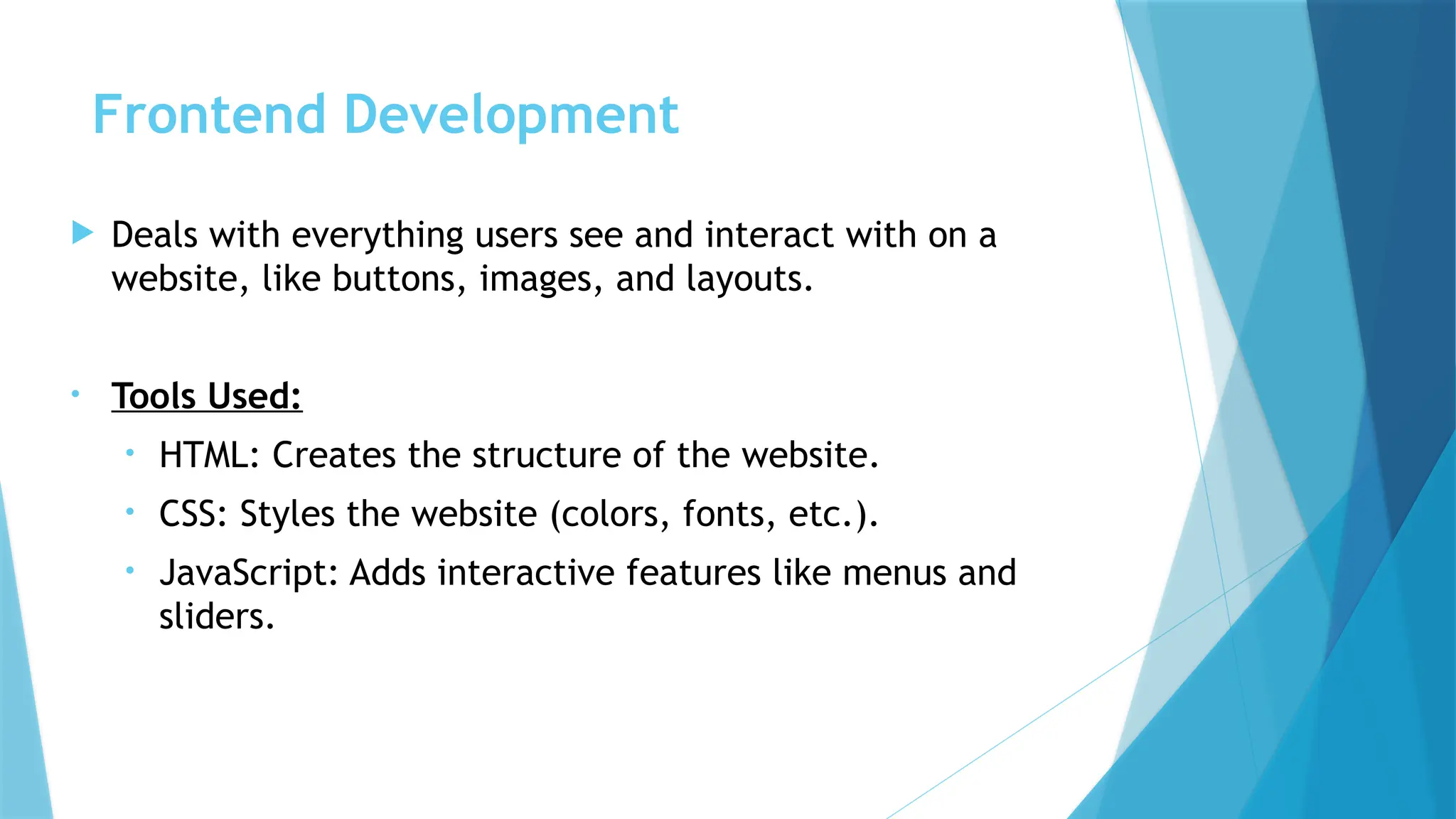 Frontend Development
 Deals with everything users see and interact with on a
website, like buttons, images, and layouts.
• Tools Used:
• HTML: Creates the structure of the website.
• CSS: Styles the website (colors, fonts, etc.).
• JavaScript: Adds interactive features like menus and
sliders.
 