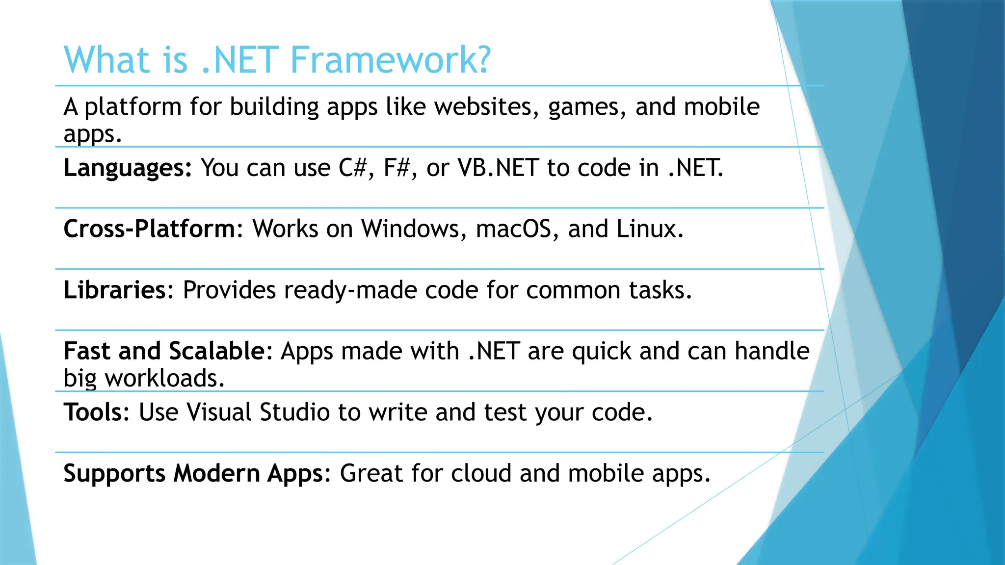 What is .NET Framework?
A platform for building apps like websites, games, and mobile
apps.
Languages: You can use C#, F#, or VB.NET to code in .NET.
Cross-Platform: Works on Windows, macOS, and Linux.
Libraries: Provides ready-made code for common tasks.
Fast and Scalable: Apps made with .NET are quick and can handle
big workloads.
Tools: Use Visual Studio to write and test your code.
Supports Modern Apps: Great for cloud and mobile apps.
 