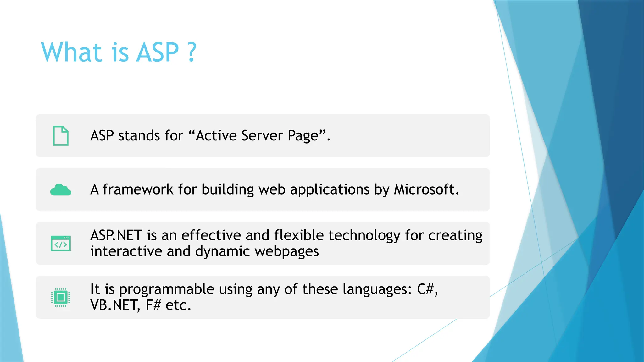 What is ASP ?
ASP stands for “Active Server Page”.
A framework for building web applications by Microsoft.
ASP.NET is an effective and flexible technology for creating
interactive and dynamic webpages
It is programmable using any of these languages: C#,
VB.NET, F# etc.
 