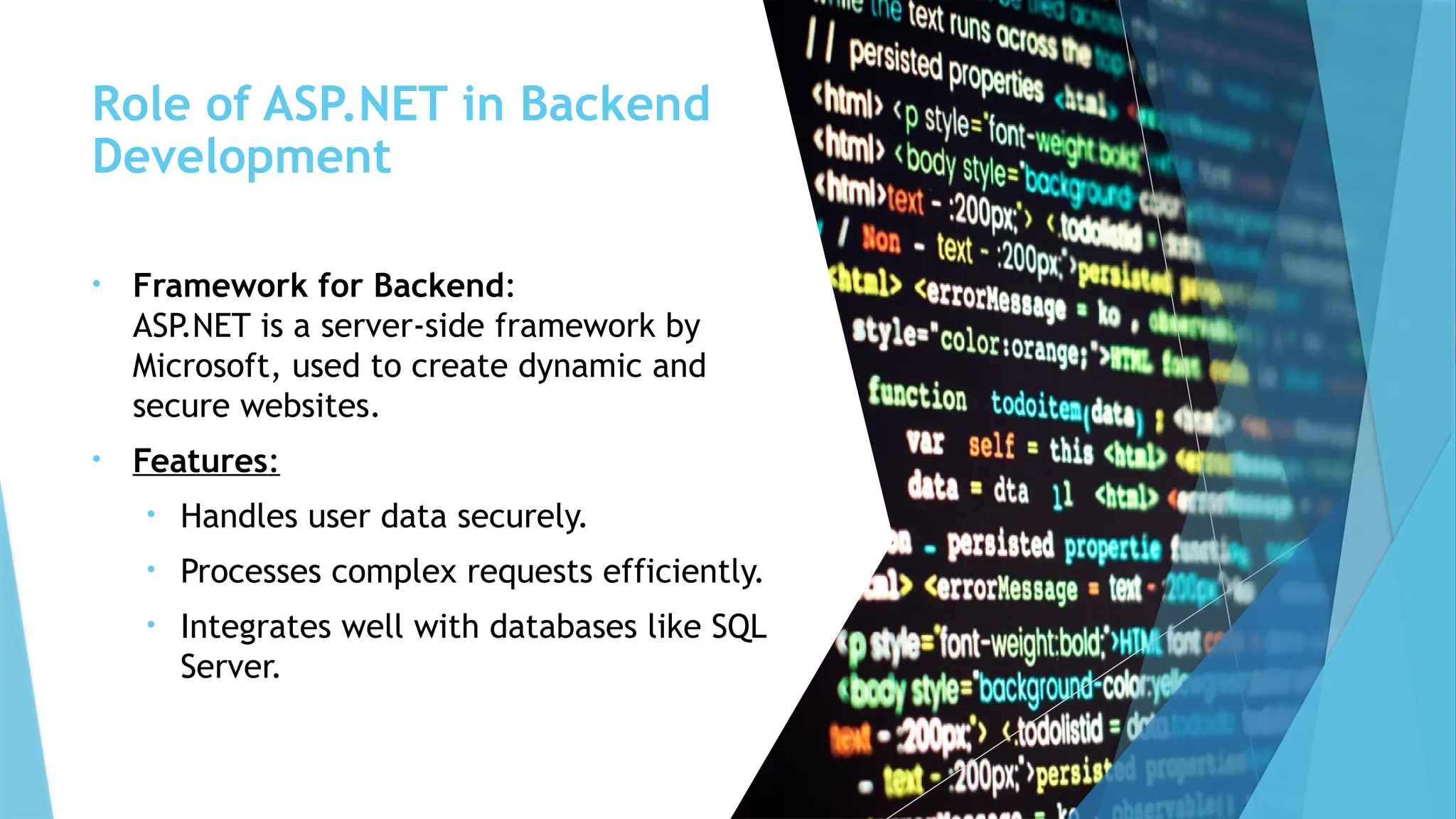Role of ASP.NET in Backend
Development
• Framework for Backend:
ASP.NET is a server-side framework by
Microsoft, used to create dynamic and
secure websites.
• Features:
• Handles user data securely.
• Processes complex requests efficiently.
• Integrates well with databases like SQL
Server.
 