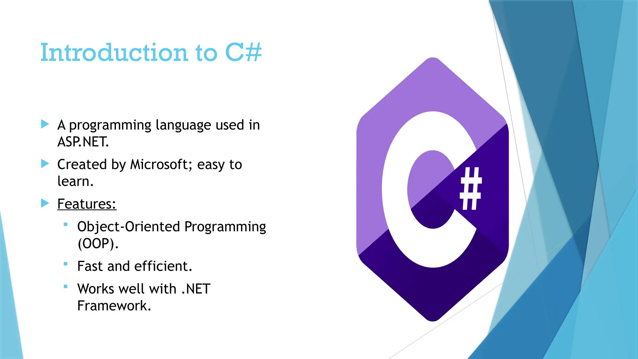 Introduction to C#
 A programming language used in
ASP.NET.
 Created by Microsoft; easy to
learn.
 Features:
 Object-Oriented Programming
(OOP).
 Fast and efficient.
 Works well with .NET
Framework.
 