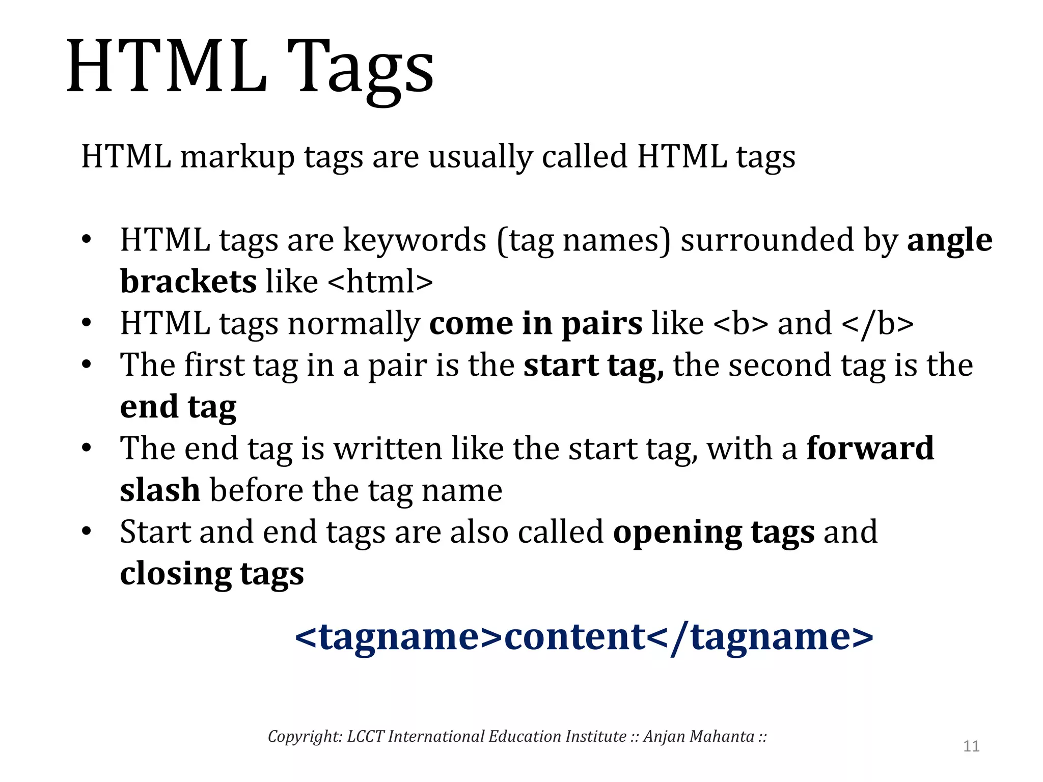 HTML Tags
11
Copyright: LCCT International Education Institute :: Anjan Mahanta ::
HTML markup tags are usually called HTML tags
• HTML tags are keywords (tag names) surrounded by angle
brackets like <html>
• HTML tags normally come in pairs like <b> and </b>
• The first tag in a pair is the start tag, the second tag is the
end tag
• The end tag is written like the start tag, with a forward
slash before the tag name
• Start and end tags are also called opening tags and
closing tags
<tagname>content</tagname>
 