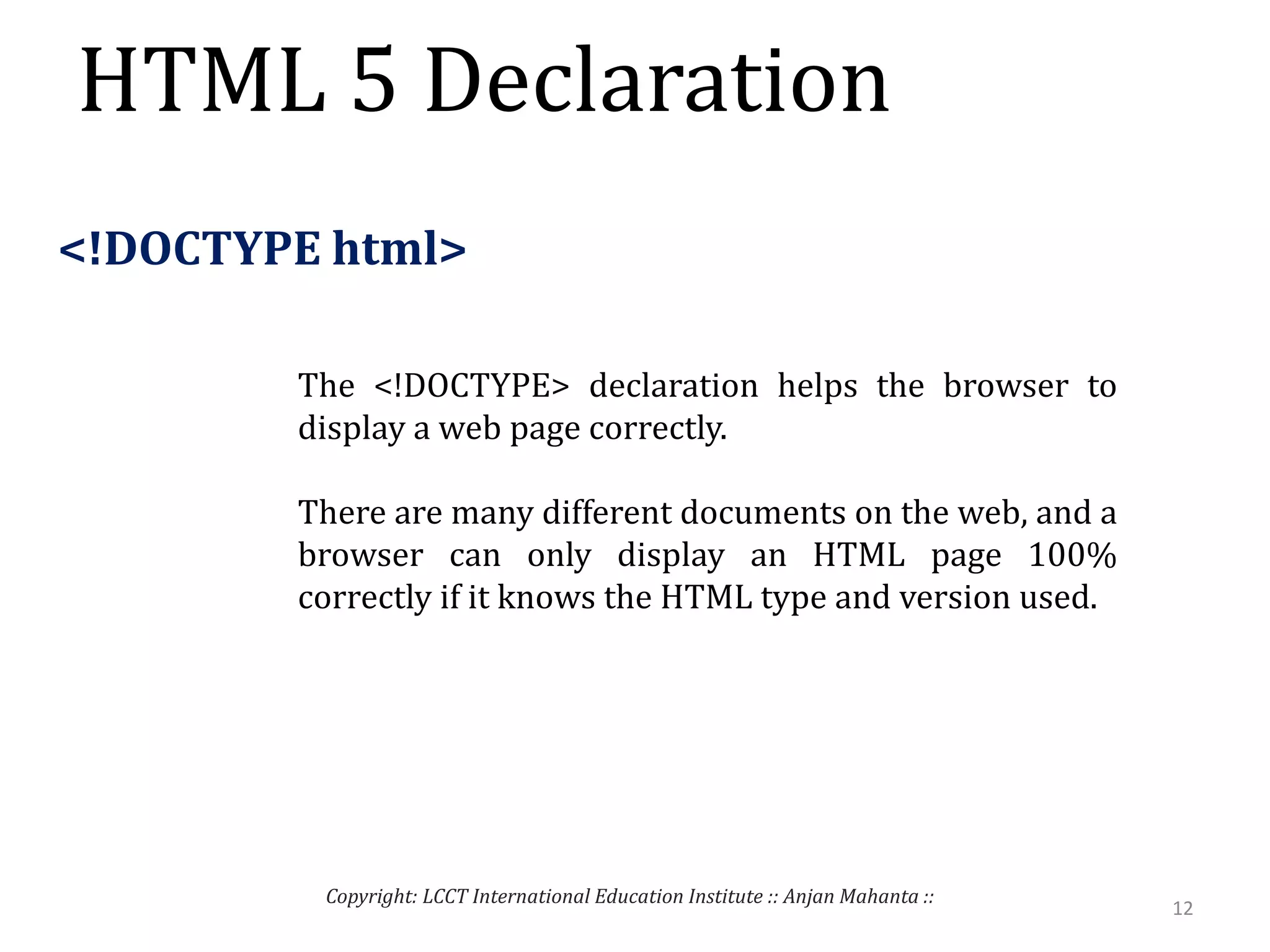 HTML 5 Declaration
12
Copyright: LCCT International Education Institute :: Anjan Mahanta ::
<!DOCTYPE html>
The <!DOCTYPE> declaration helps the browser to
display a web page correctly.
There are many different documents on the web, and a
browser can only display an HTML page 100%
correctly if it knows the HTML type and version used.
 