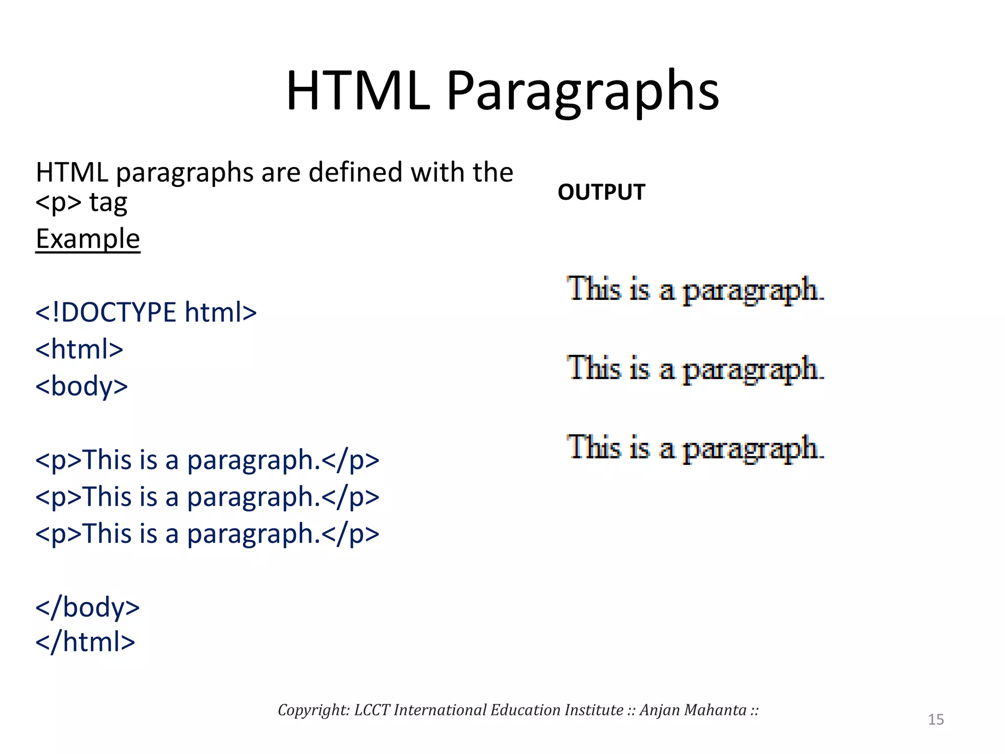 HTML Paragraphs
HTML paragraphs are defined with the
<p> tag
Example
<!DOCTYPE html>
<html>
<body>
<p>This is a paragraph.</p>
<p>This is a paragraph.</p>
<p>This is a paragraph.</p>
</body>
</html>
OUTPUT
Copyright: LCCT International Education Institute :: Anjan Mahanta ::
15
 