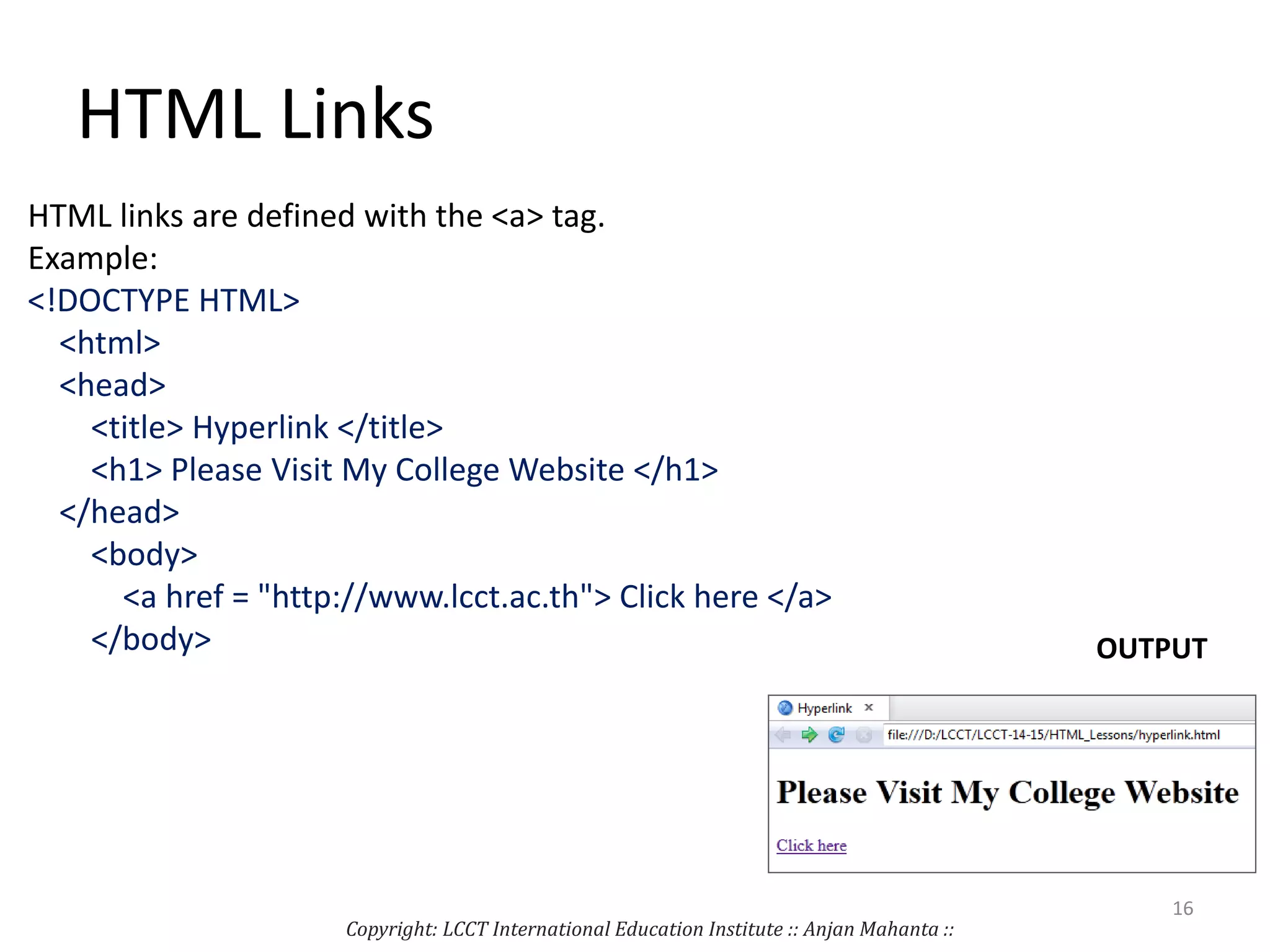 HTML Links
HTML links are defined with the <a> tag.
Example:
<!DOCTYPE HTML>
<html>
<head>
<title> Hyperlink </title>
<h1> Please Visit My College Website </h1>
</head>
<body>
<a href = "http://www.lcct.ac.th"> Click here </a>
</body> OUTPUT
Copyright: LCCT International Education Institute :: Anjan Mahanta ::
16
 