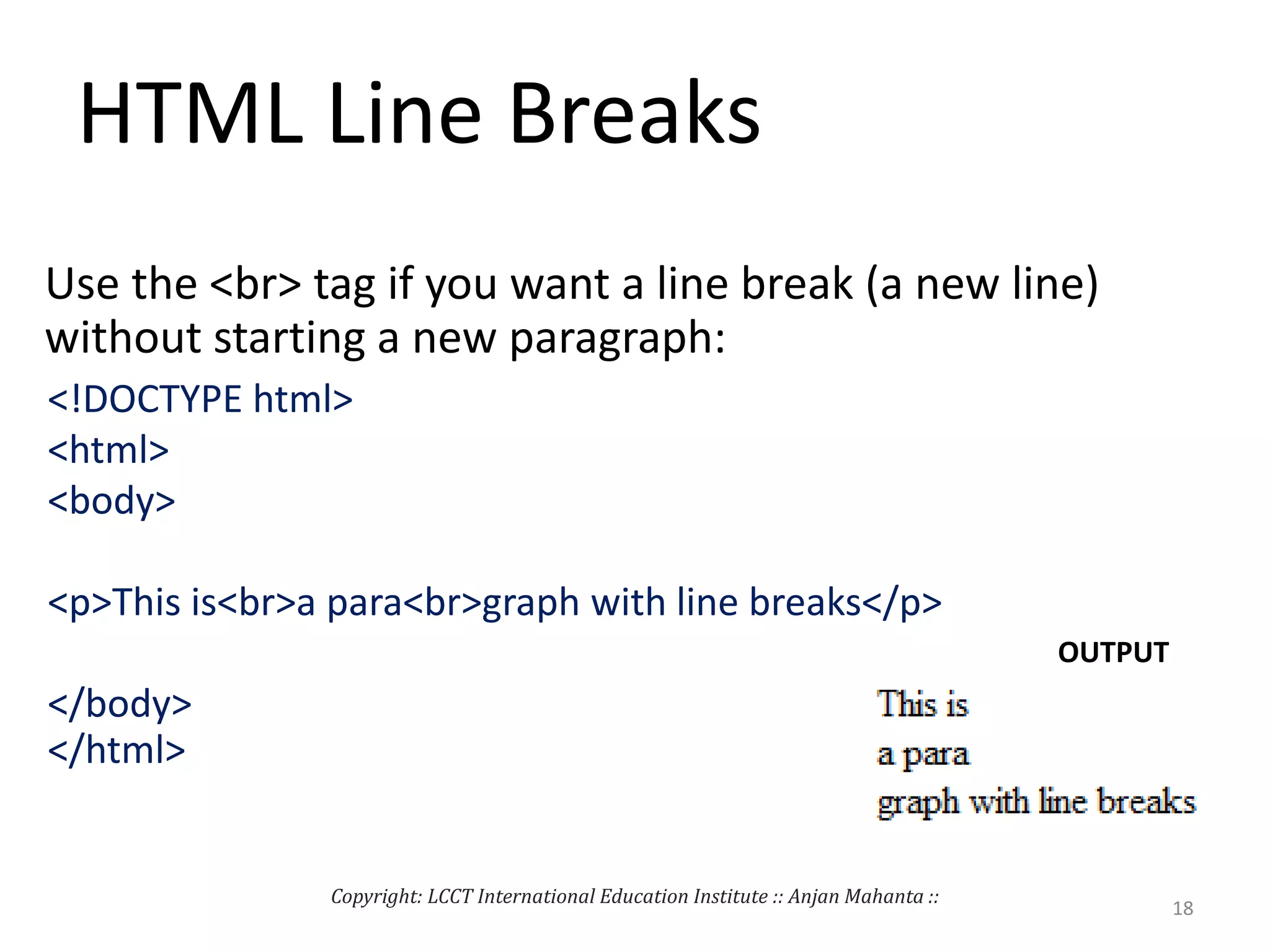 HTML Line Breaks
Use the <br> tag if you want a line break (a new line)
without starting a new paragraph:
<!DOCTYPE html>
<html>
<body>
<p>This is<br>a para<br>graph with line breaks</p>
</body>
</html>
OUTPUT
Copyright: LCCT International Education Institute :: Anjan Mahanta ::
18
 