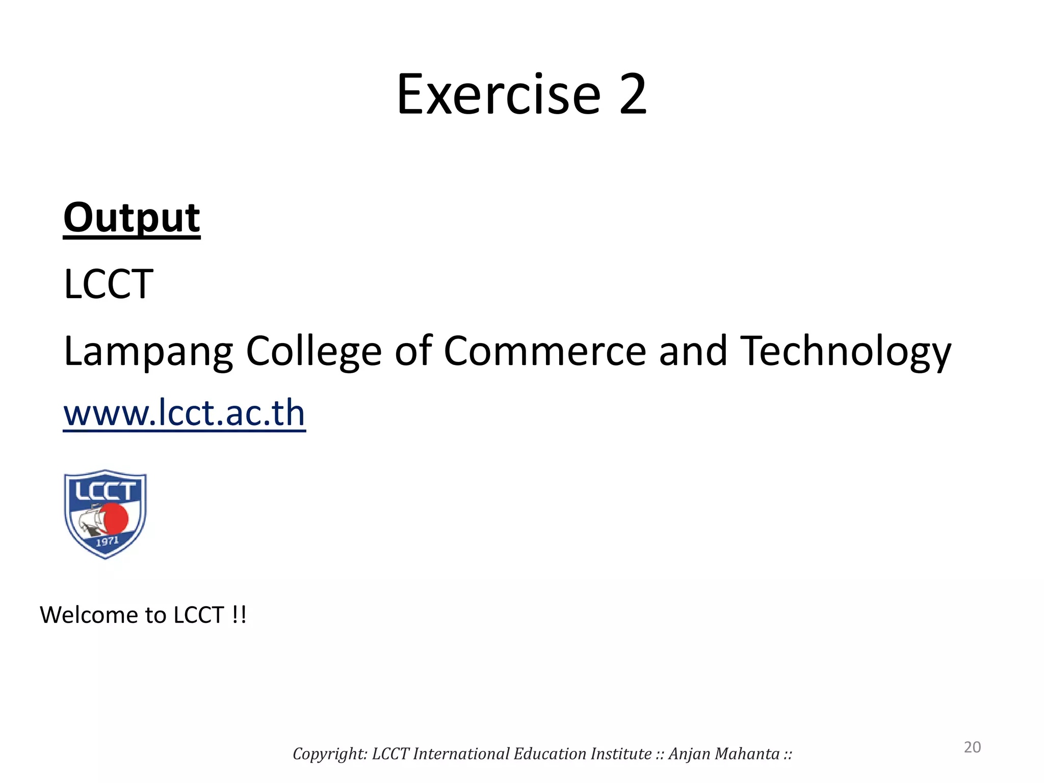 Exercise 2
Output
LCCT
Lampang College of Commerce and Technology
www.lcct.ac.th
Copyright: LCCT International Education Institute :: Anjan Mahanta :: 20
Welcome to LCCT !!
 