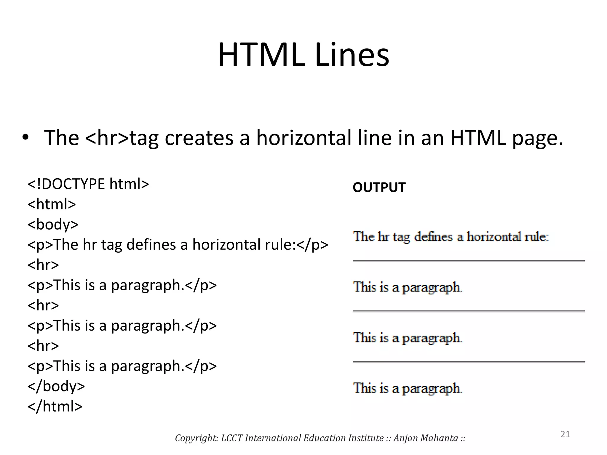 HTML Lines
• The <hr>tag creates a horizontal line in an HTML page.
<!DOCTYPE html>
<html>
<body>
<p>The hr tag defines a horizontal rule:</p>
<hr>
<p>This is a paragraph.</p>
<hr>
<p>This is a paragraph.</p>
<hr>
<p>This is a paragraph.</p>
</body>
</html>
OUTPUT
Copyright: LCCT International Education Institute :: Anjan Mahanta :: 21
 