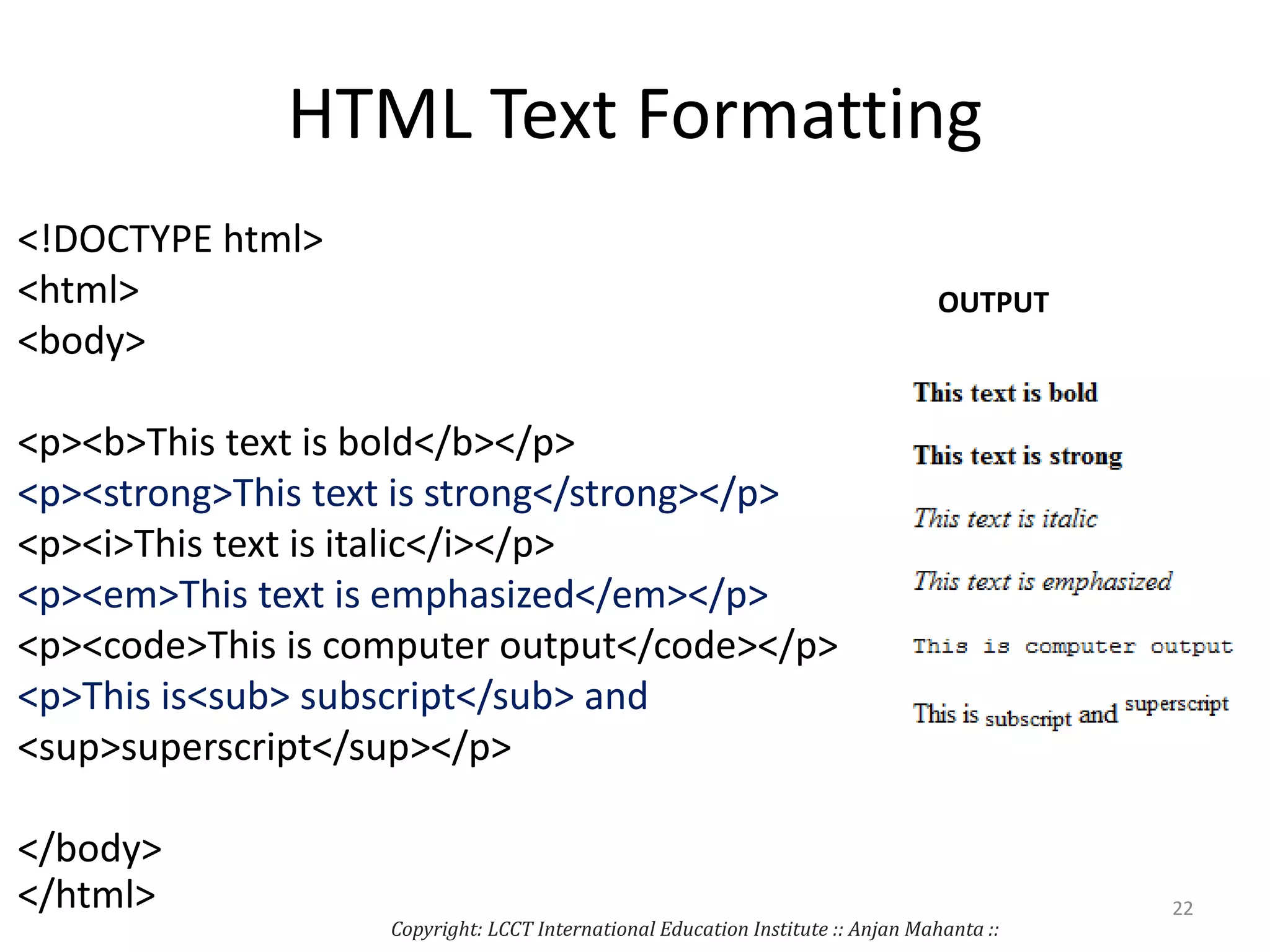 HTML Text Formatting
<!DOCTYPE html>
<html>
<body>
<p><b>This text is bold</b></p>
<p><strong>This text is strong</strong></p>
<p><i>This text is italic</i></p>
<p><em>This text is emphasized</em></p>
<p><code>This is computer output</code></p>
<p>This is<sub> subscript</sub> and
<sup>superscript</sup></p>
</body>
</html>
OUTPUT
Copyright: LCCT International Education Institute :: Anjan Mahanta ::
22
 