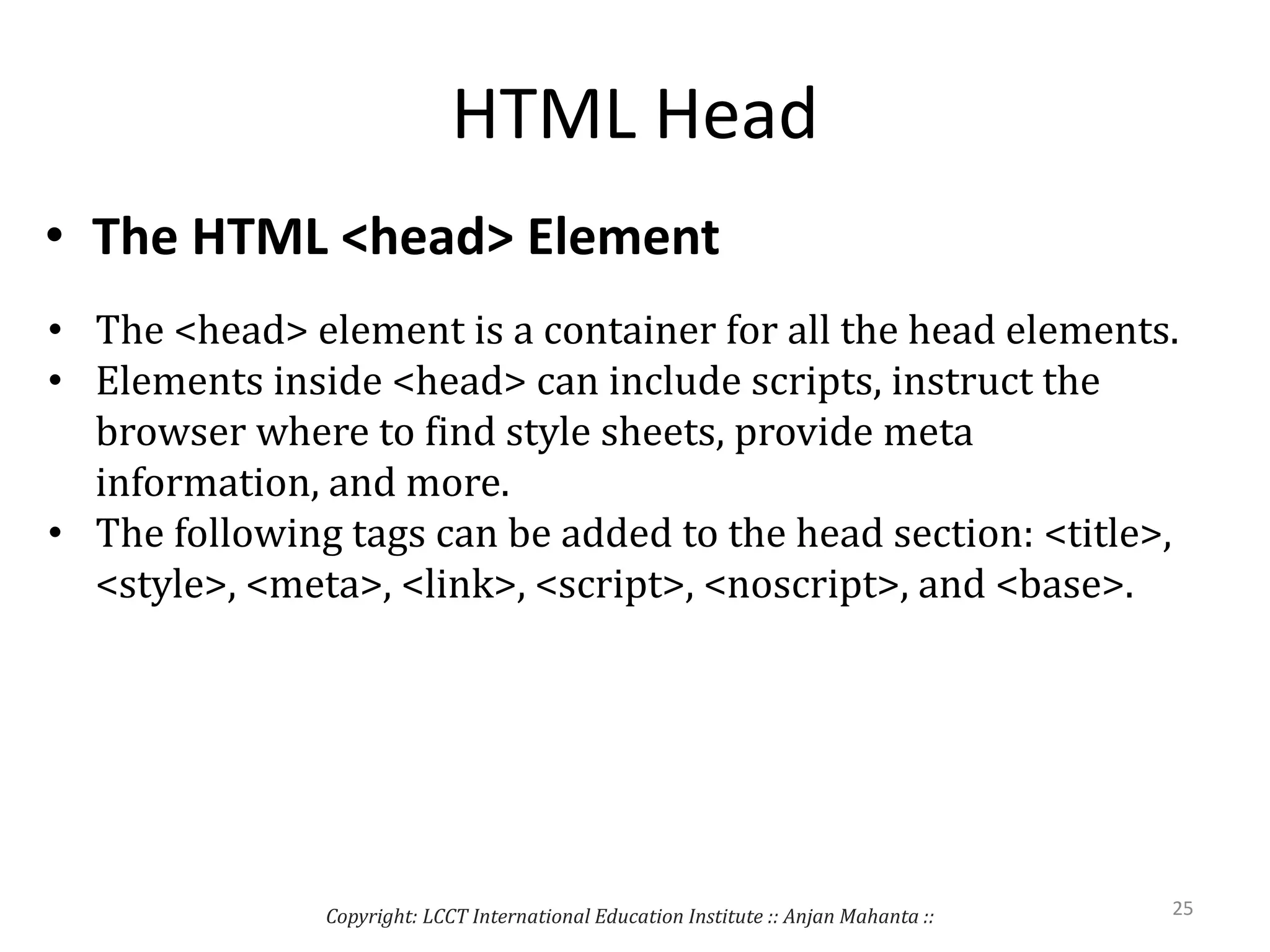 HTML Head
• The HTML <head> Element
• The <head> element is a container for all the head elements.
• Elements inside <head> can include scripts, instruct the
browser where to find style sheets, provide meta
information, and more.
• The following tags can be added to the head section: <title>,
<style>, <meta>, <link>, <script>, <noscript>, and <base>.
Copyright: LCCT International Education Institute :: Anjan Mahanta :: 25
 