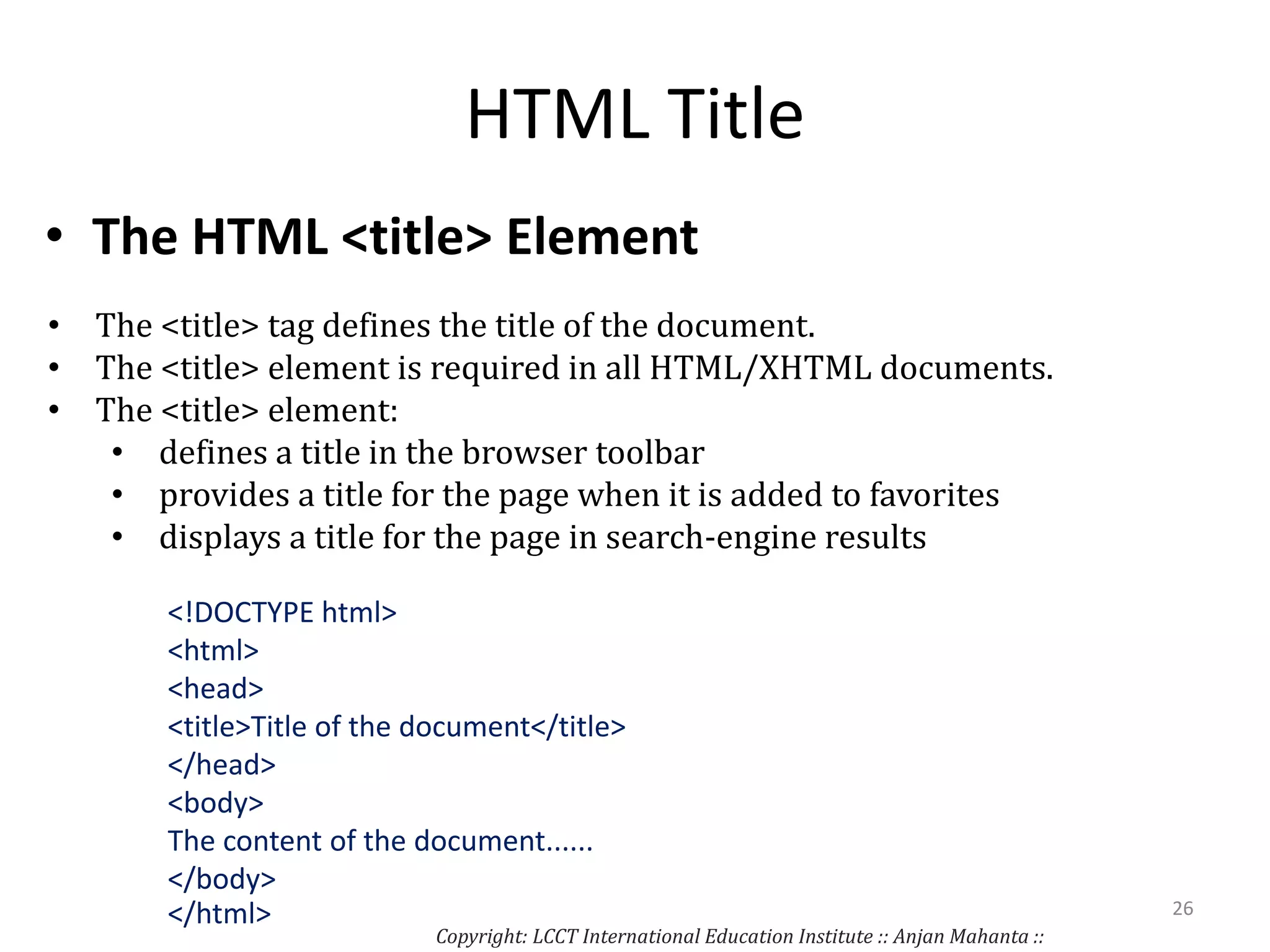 HTML Title
• The HTML <title> Element
• The <title> tag defines the title of the document.
• The <title> element is required in all HTML/XHTML documents.
• The <title> element:
• defines a title in the browser toolbar
• provides a title for the page when it is added to favorites
• displays a title for the page in search-engine results
<!DOCTYPE html>
<html>
<head>
<title>Title of the document</title>
</head>
<body>
The content of the document......
</body>
</html>
Copyright: LCCT International Education Institute :: Anjan Mahanta ::
26
 