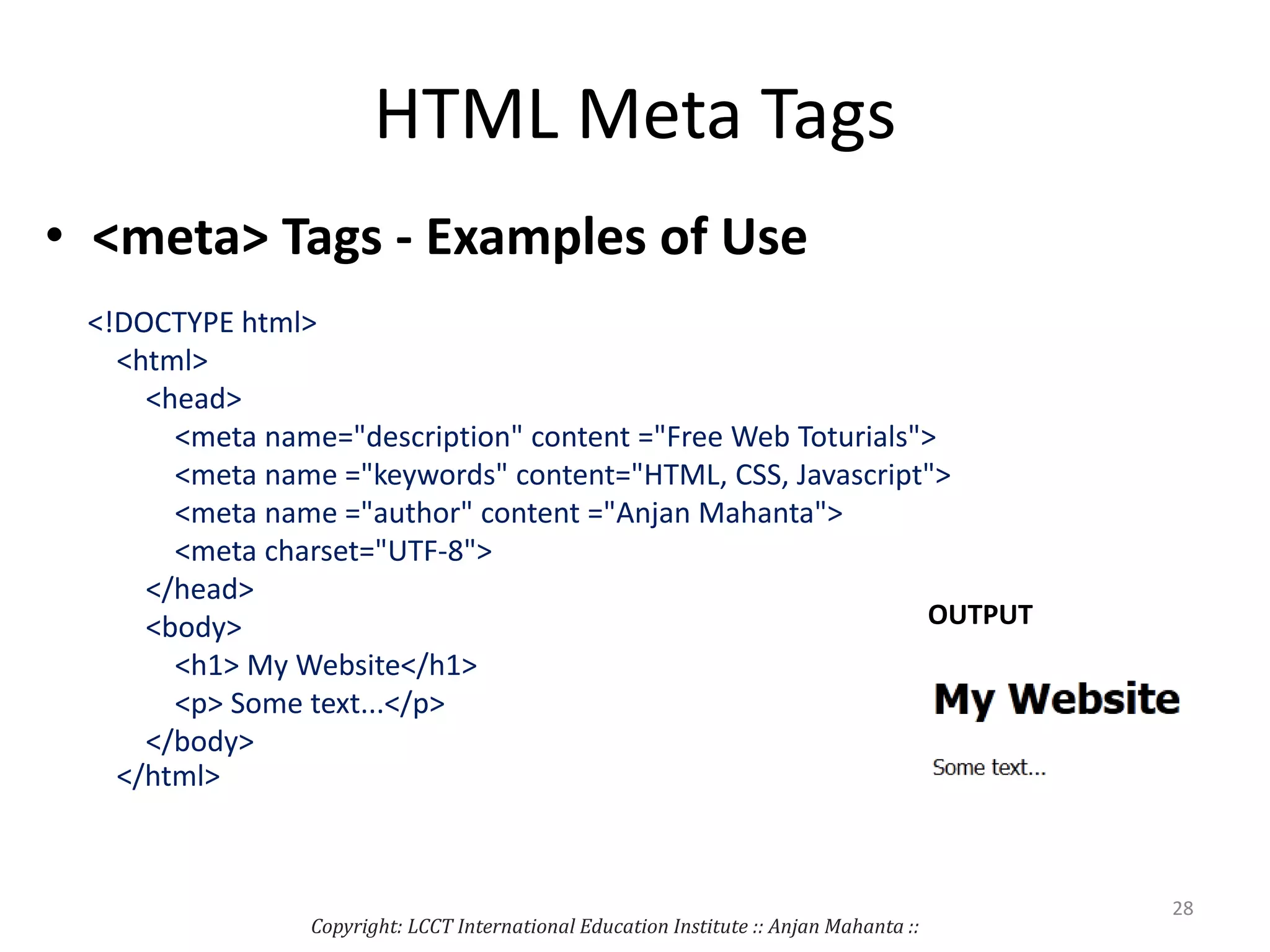 HTML Meta Tags
• <meta> Tags - Examples of Use
<!DOCTYPE html>
<html>
<head>
<meta name="description" content ="Free Web Toturials">
<meta name ="keywords" content="HTML, CSS, Javascript">
<meta name ="author" content ="Anjan Mahanta">
<meta charset="UTF-8">
</head>
<body>
<h1> My Website</h1>
<p> Some text...</p>
</body>
</html>
Copyright: LCCT International Education Institute :: Anjan Mahanta ::
28
OUTPUT
 