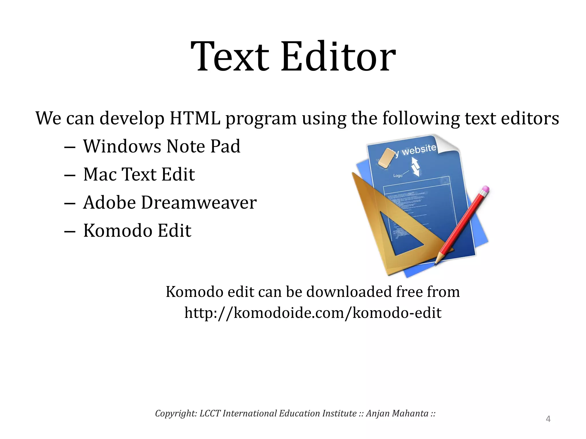 Text Editor
We can develop HTML program using the following text editors
– Windows Note Pad
– Mac Text Edit
– Adobe Dreamweaver
– Komodo Edit
Komodo edit can be downloaded free from
http://komodoide.com/komodo-edit
4
Copyright: LCCT International Education Institute :: Anjan Mahanta ::
 