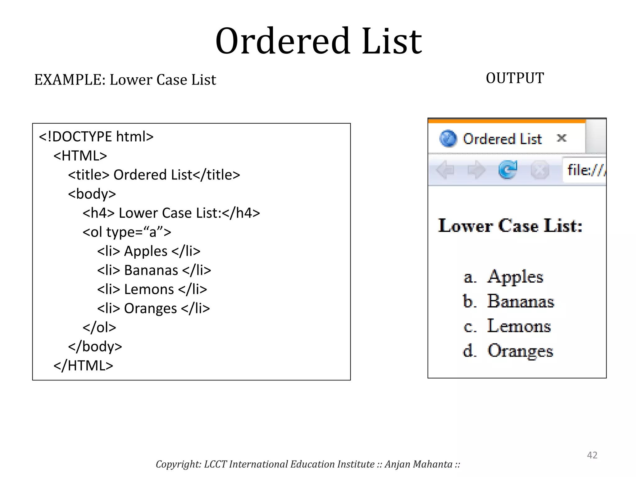 Ordered List
Copyright: LCCT International Education Institute :: Anjan Mahanta ::
42
EXAMPLE: Lower Case List OUTPUT
<!DOCTYPE html>
<HTML>
<title> Ordered List</title>
<body>
<h4> Lower Case List:</h4>
<ol type=“a”>
<li> Apples </li>
<li> Bananas </li>
<li> Lemons </li>
<li> Oranges </li>
</ol>
</body>
</HTML>
 