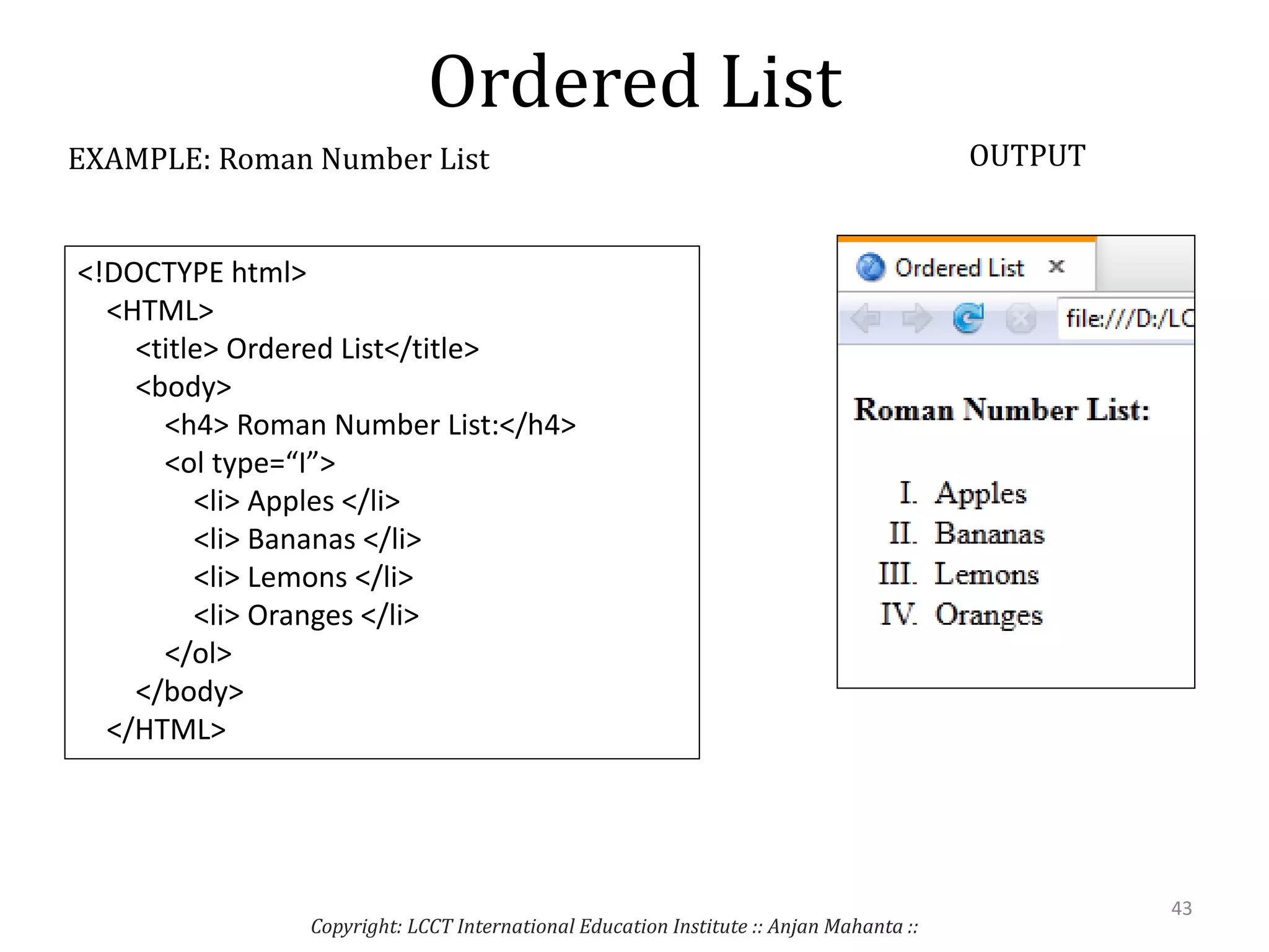 Ordered List
Copyright: LCCT International Education Institute :: Anjan Mahanta ::
43
EXAMPLE: Roman Number List OUTPUT
<!DOCTYPE html>
<HTML>
<title> Ordered List</title>
<body>
<h4> Roman Number List:</h4>
<ol type=“I”>
<li> Apples </li>
<li> Bananas </li>
<li> Lemons </li>
<li> Oranges </li>
</ol>
</body>
</HTML>
 