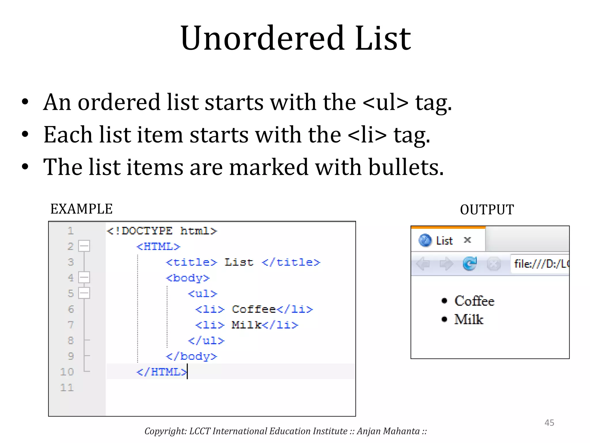 Unordered List
• An ordered list starts with the <ul> tag.
• Each list item starts with the <li> tag.
• The list items are marked with bullets.
Copyright: LCCT International Education Institute :: Anjan Mahanta ::
45
EXAMPLE OUTPUT
 