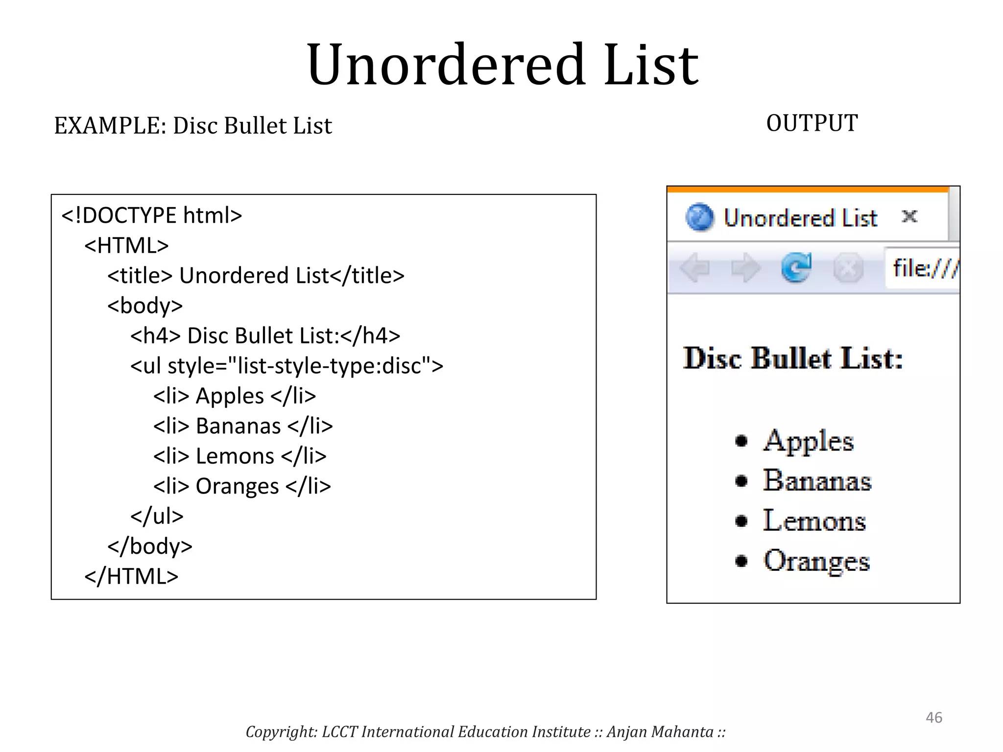 Unordered List
Copyright: LCCT International Education Institute :: Anjan Mahanta ::
46
EXAMPLE: Disc Bullet List OUTPUT
<!DOCTYPE html>
<HTML>
<title> Unordered List</title>
<body>
<h4> Disc Bullet List:</h4>
<ul style="list-style-type:disc">
<li> Apples </li>
<li> Bananas </li>
<li> Lemons </li>
<li> Oranges </li>
</ul>
</body>
</HTML>
 