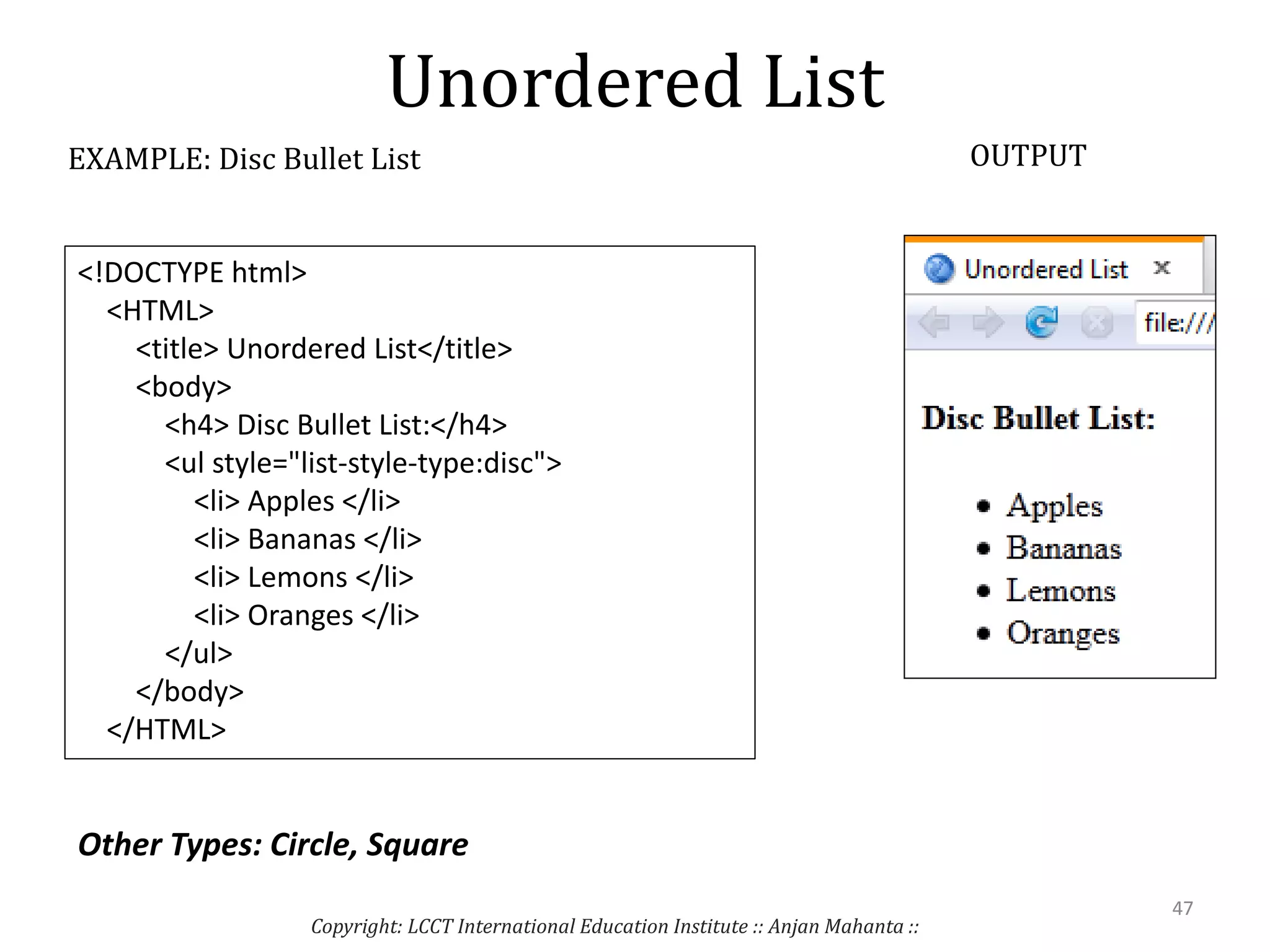 Unordered List
Copyright: LCCT International Education Institute :: Anjan Mahanta ::
47
EXAMPLE: Disc Bullet List OUTPUT
<!DOCTYPE html>
<HTML>
<title> Unordered List</title>
<body>
<h4> Disc Bullet List:</h4>
<ul style="list-style-type:disc">
<li> Apples </li>
<li> Bananas </li>
<li> Lemons </li>
<li> Oranges </li>
</ul>
</body>
</HTML>
Other Types: Circle, Square
 