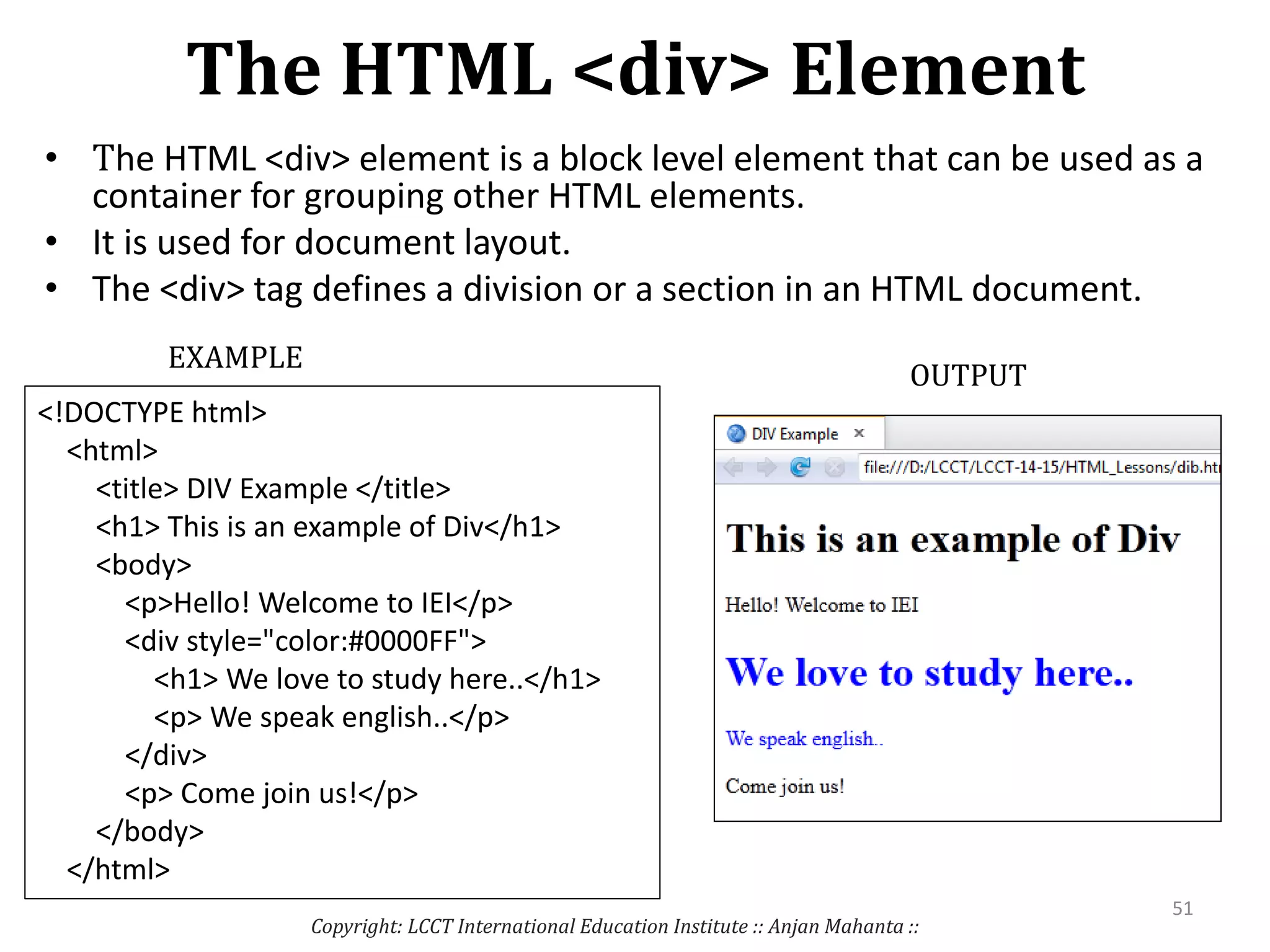 The HTML <div> Element
• The HTML <div> element is a block level element that can be used as a
container for grouping other HTML elements.
• It is used for document layout.
• The <div> tag defines a division or a section in an HTML document.
Copyright: LCCT International Education Institute :: Anjan Mahanta ::
51
EXAMPLE
OUTPUT
<!DOCTYPE html>
<html>
<title> DIV Example </title>
<h1> This is an example of Div</h1>
<body>
<p>Hello! Welcome to IEI</p>
<div style="color:#0000FF">
<h1> We love to study here..</h1>
<p> We speak english..</p>
</div>
<p> Come join us!</p>
</body>
</html>
 