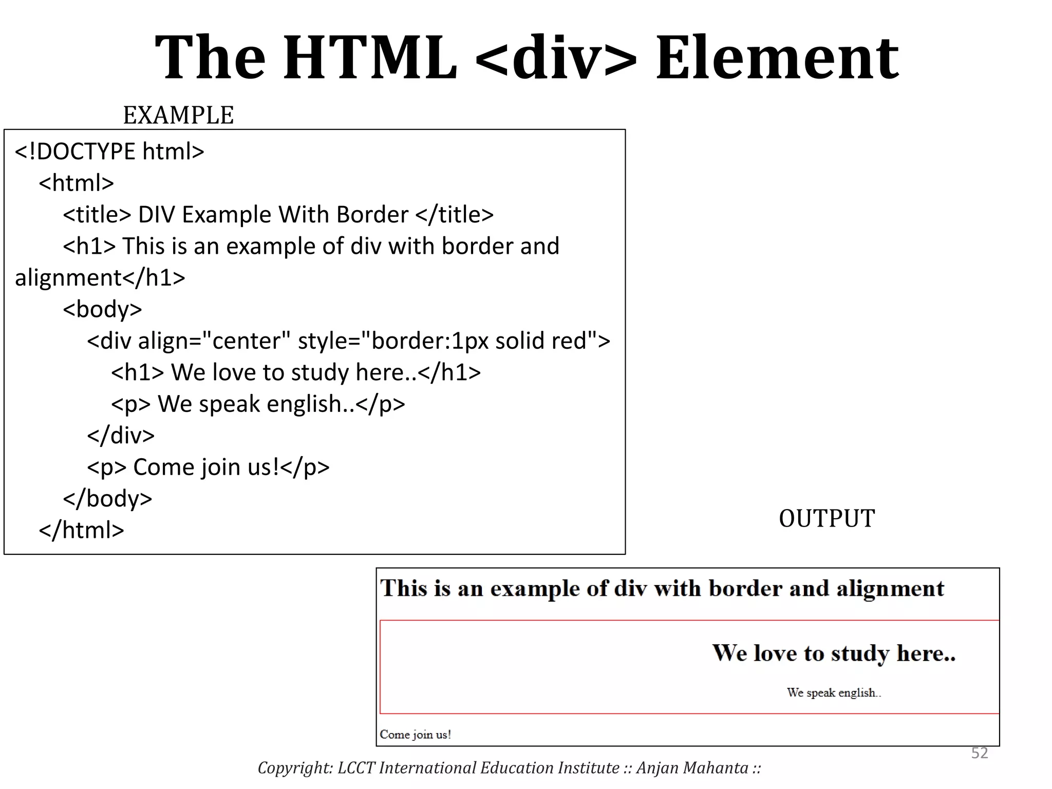 The HTML <div> Element
Copyright: LCCT International Education Institute :: Anjan Mahanta ::
52
EXAMPLE
OUTPUT
<!DOCTYPE html>
<html>
<title> DIV Example With Border </title>
<h1> This is an example of div with border and
alignment</h1>
<body>
<div align="center" style="border:1px solid red">
<h1> We love to study here..</h1>
<p> We speak english..</p>
</div>
<p> Come join us!</p>
</body>
</html>
 
