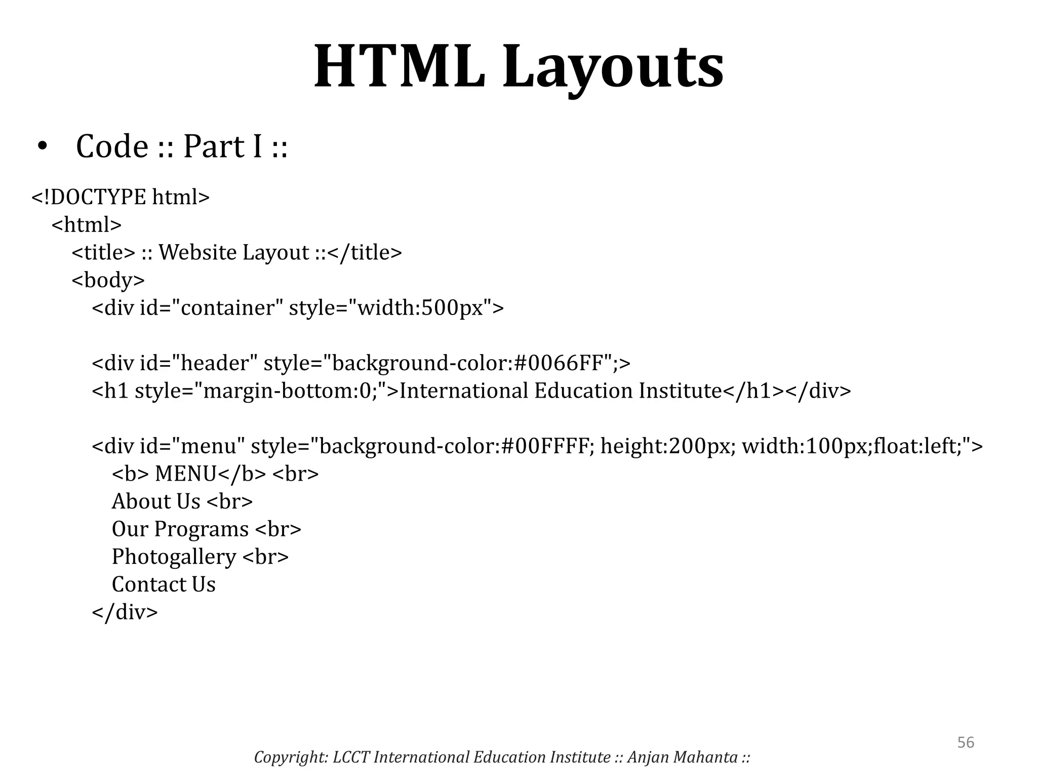 HTML Layouts
• Code :: Part I ::
Copyright: LCCT International Education Institute :: Anjan Mahanta ::
56
<!DOCTYPE html>
<html>
<title> :: Website Layout ::</title>
<body>
<div id="container" style="width:500px">
<div id="header" style="background-color:#0066FF";>
<h1 style="margin-bottom:0;">International Education Institute</h1></div>
<div id="menu" style="background-color:#00FFFF; height:200px; width:100px;float:left;">
<b> MENU</b> <br>
About Us <br>
Our Programs <br>
Photogallery <br>
Contact Us
</div>
 