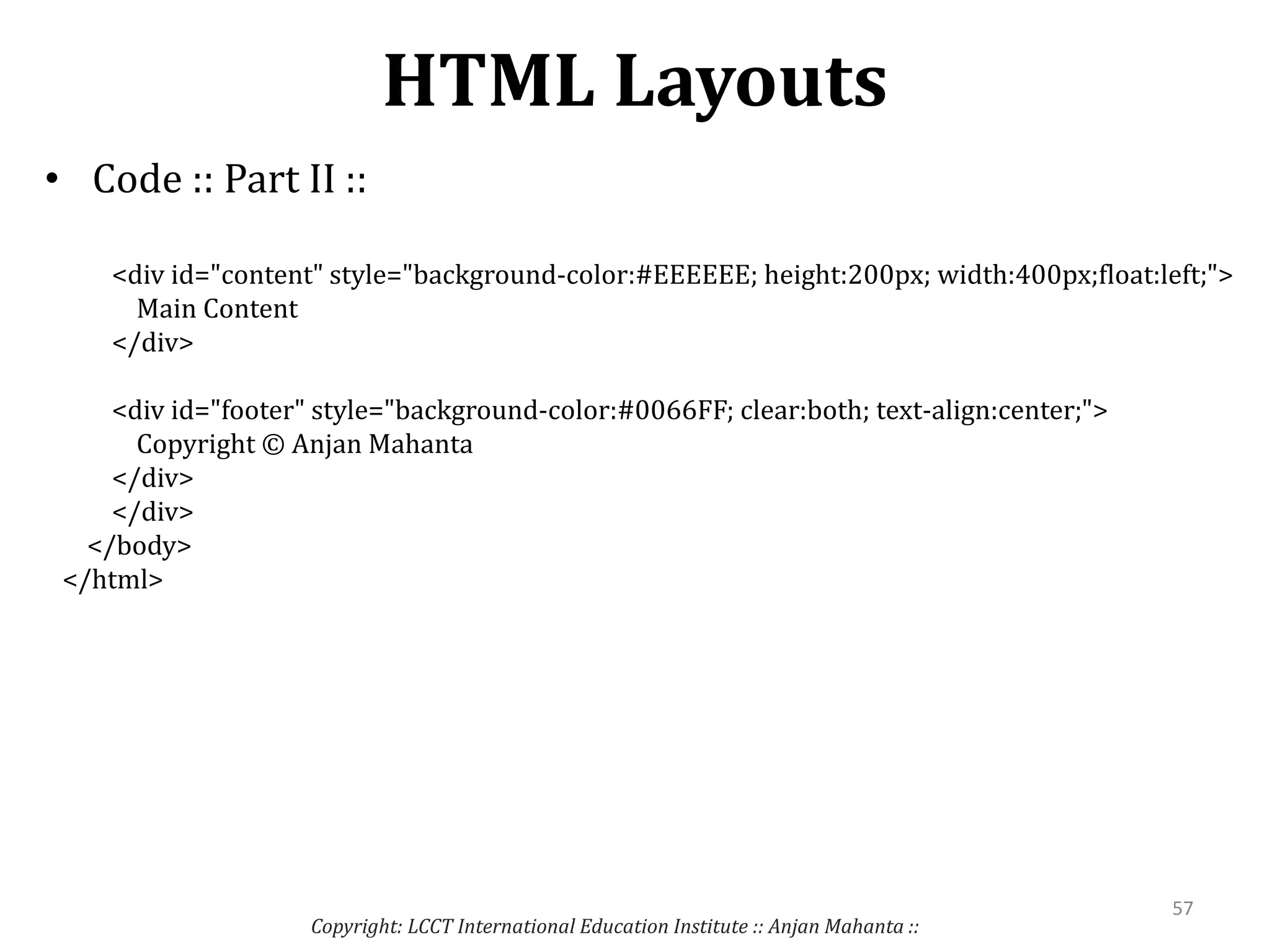 HTML Layouts
• Code :: Part II ::
Copyright: LCCT International Education Institute :: Anjan Mahanta ::
57
<div id="content" style="background-color:#EEEEEE; height:200px; width:400px;float:left;">
Main Content
</div>
<div id="footer" style="background-color:#0066FF; clear:both; text-align:center;">
Copyright © Anjan Mahanta
</div>
</div>
</body>
</html>
 