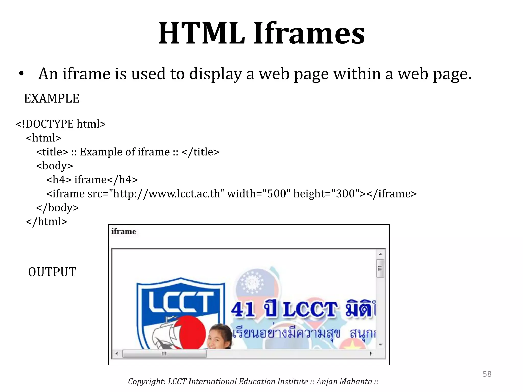 HTML Iframes
• An iframe is used to display a web page within a web page.
Copyright: LCCT International Education Institute :: Anjan Mahanta ::
58
<!DOCTYPE html>
<html>
<title> :: Example of iframe :: </title>
<body>
<h4> iframe</h4>
<iframe src="http://www.lcct.ac.th" width="500" height="300"></iframe>
</body>
</html>
EXAMPLE
OUTPUT
 