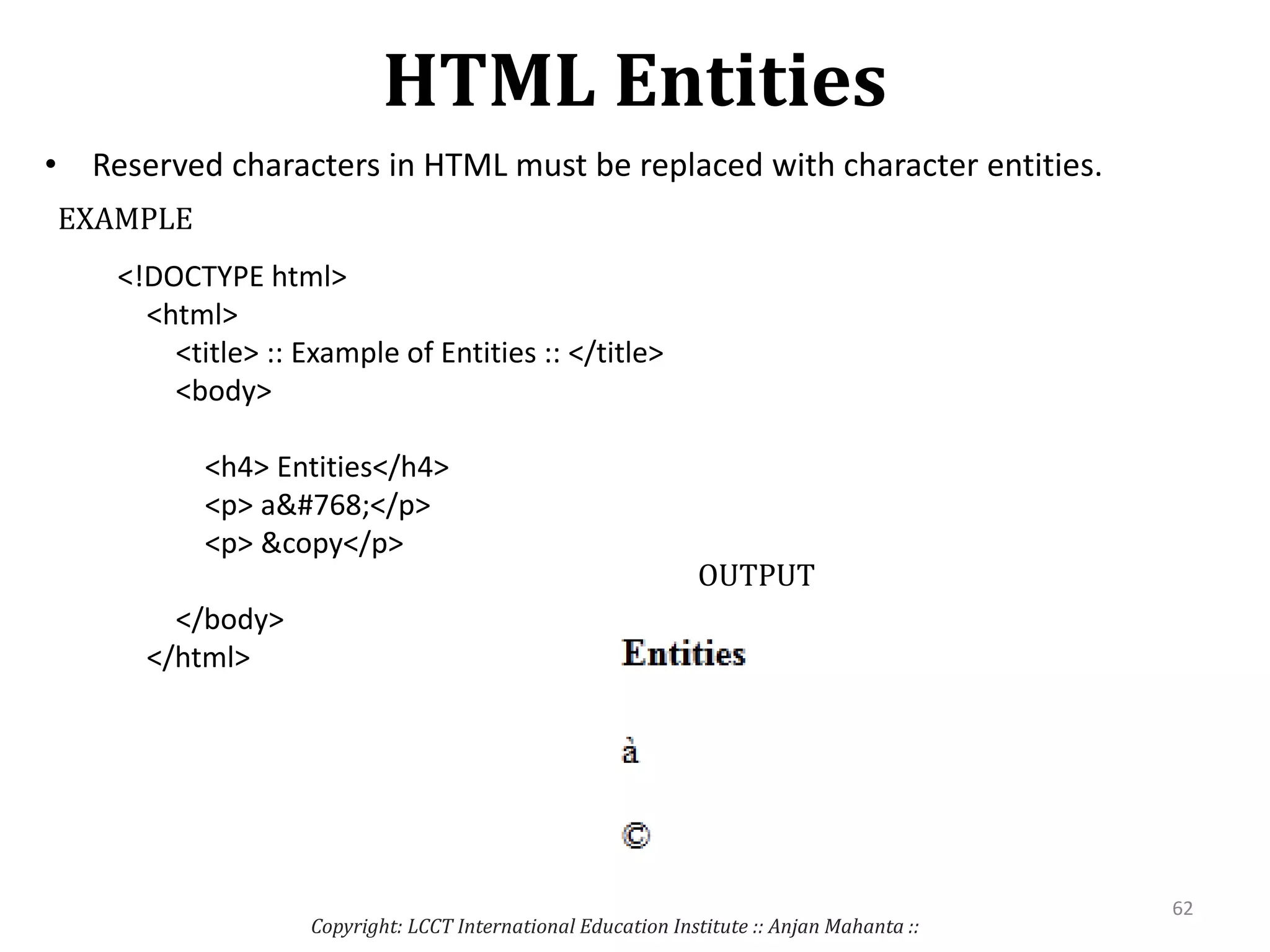 HTML Entities
• Reserved characters in HTML must be replaced with character entities.
Copyright: LCCT International Education Institute :: Anjan Mahanta ::
62
<!DOCTYPE html>
<html>
<title> :: Example of Entities :: </title>
<body>
<h4> Entities</h4>
<p> a&#768;</p>
<p> &copy</p>
</body>
</html>
EXAMPLE
OUTPUT
 