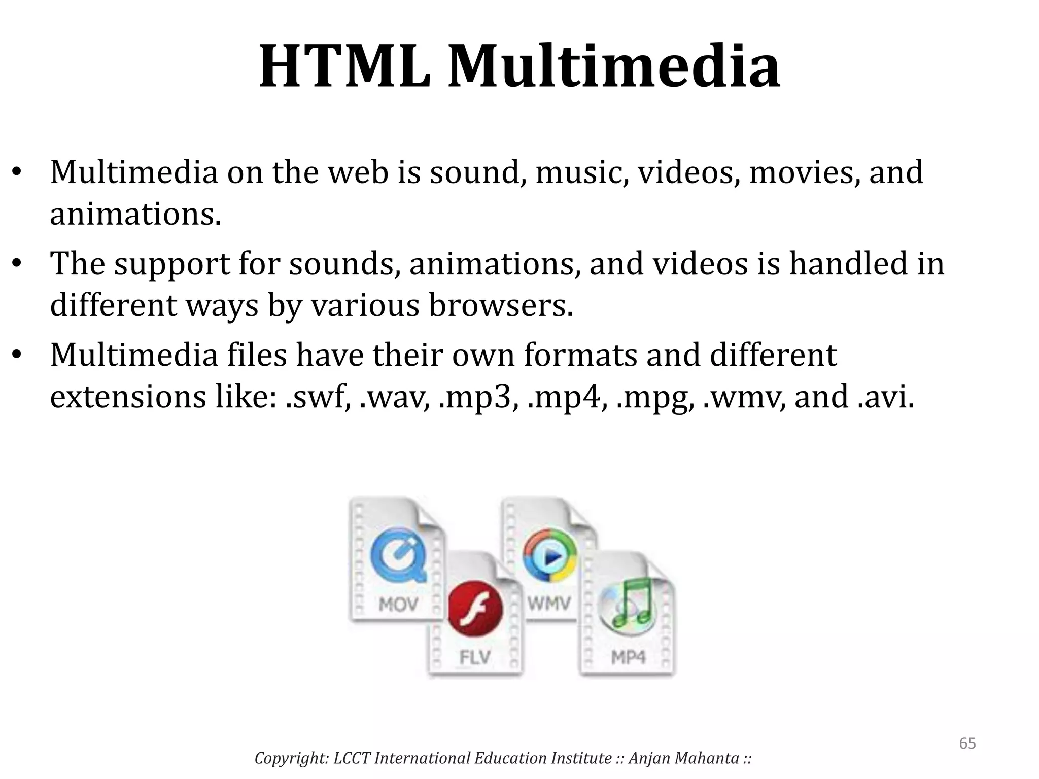 HTML Multimedia
Copyright: LCCT International Education Institute :: Anjan Mahanta ::
65
• Multimedia on the web is sound, music, videos, movies, and
animations.
• The support for sounds, animations, and videos is handled in
different ways by various browsers.
• Multimedia files have their own formats and different
extensions like: .swf, .wav, .mp3, .mp4, .mpg, .wmv, and .avi.
 