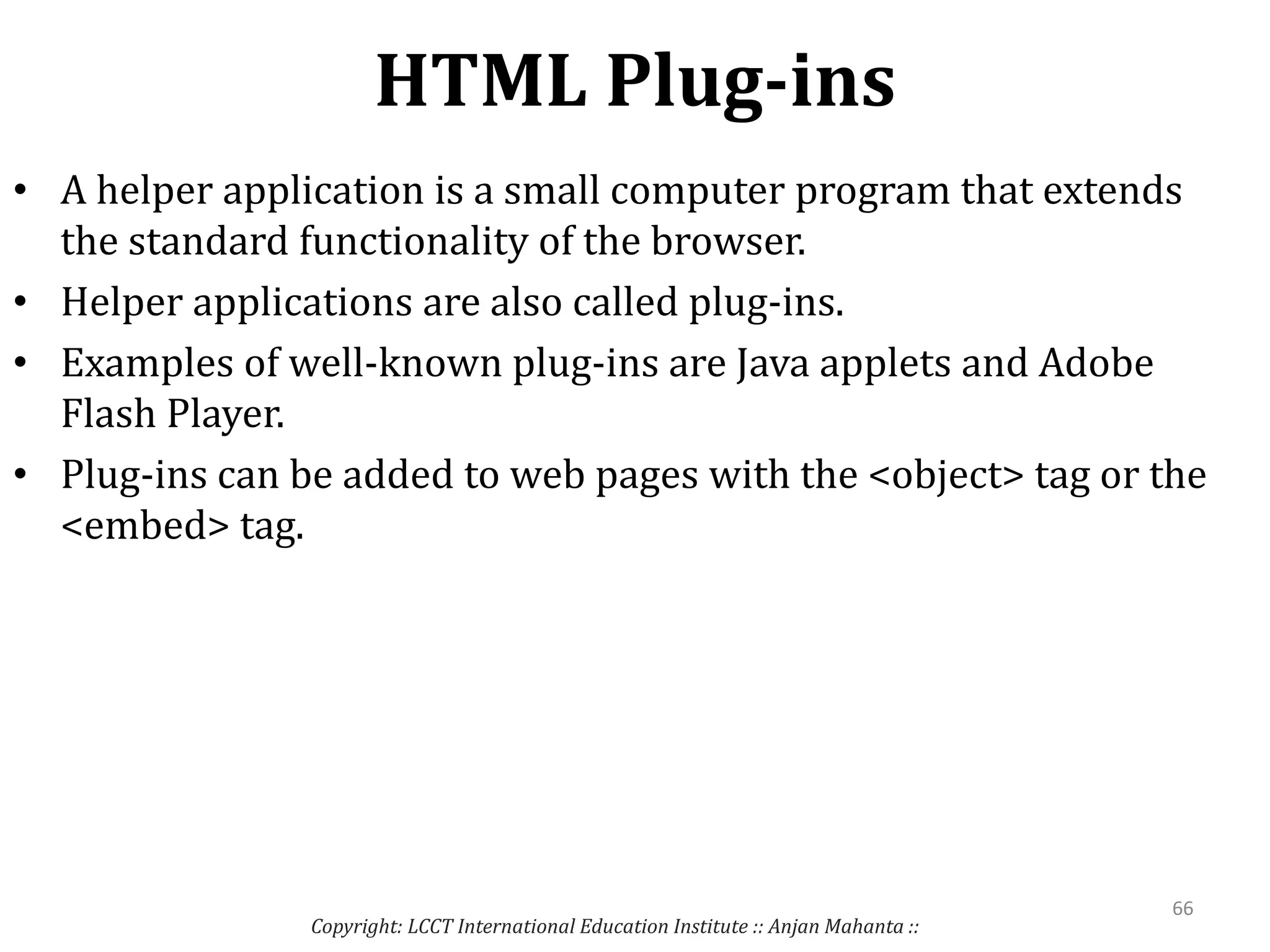 HTML Plug-ins
Copyright: LCCT International Education Institute :: Anjan Mahanta ::
66
• A helper application is a small computer program that extends
the standard functionality of the browser.
• Helper applications are also called plug-ins.
• Examples of well-known plug-ins are Java applets and Adobe
Flash Player.
• Plug-ins can be added to web pages with the <object> tag or the
<embed> tag.
 