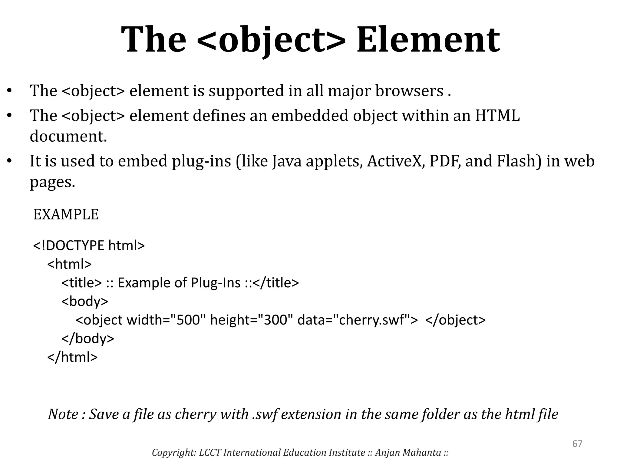 The <object> Element
Copyright: LCCT International Education Institute :: Anjan Mahanta ::
67
• The <object> element is supported in all major browsers .
• The <object> element defines an embedded object within an HTML
document.
• It is used to embed plug-ins (like Java applets, ActiveX, PDF, and Flash) in web
pages.
<!DOCTYPE html>
<html>
<title> :: Example of Plug-Ins ::</title>
<body>
<object width="500" height="300" data="cherry.swf"> </object>
</body>
</html>
EXAMPLE
Note : Save a file as cherry with .swf extension in the same folder as the html file
 