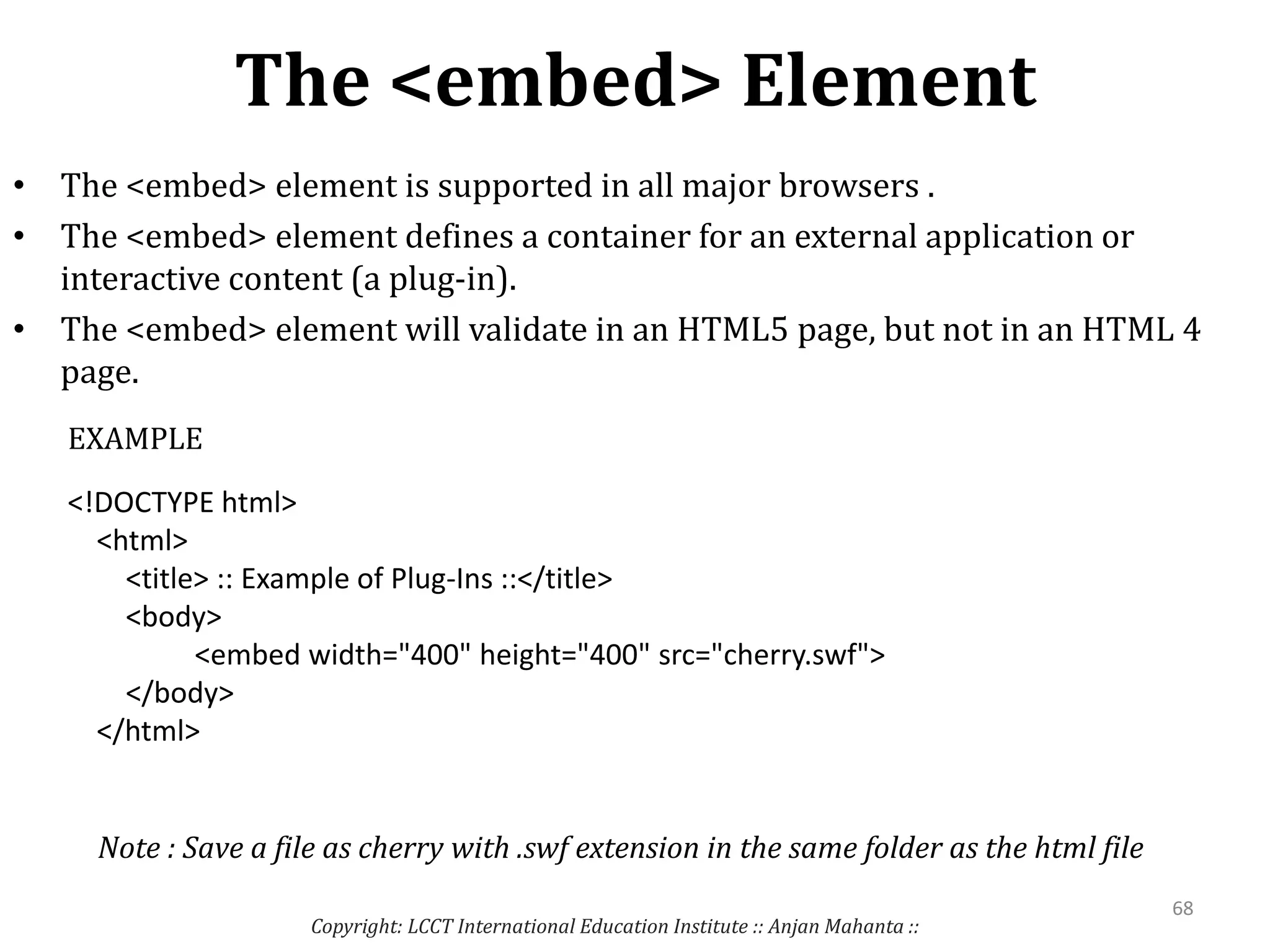 The <embed> Element
Copyright: LCCT International Education Institute :: Anjan Mahanta ::
68
• The <embed> element is supported in all major browsers .
• The <embed> element defines a container for an external application or
interactive content (a plug-in).
• The <embed> element will validate in an HTML5 page, but not in an HTML 4
page.
<!DOCTYPE html>
<html>
<title> :: Example of Plug-Ins ::</title>
<body>
<embed width="400" height="400" src="cherry.swf">
</body>
</html>
EXAMPLE
Note : Save a file as cherry with .swf extension in the same folder as the html file
 
