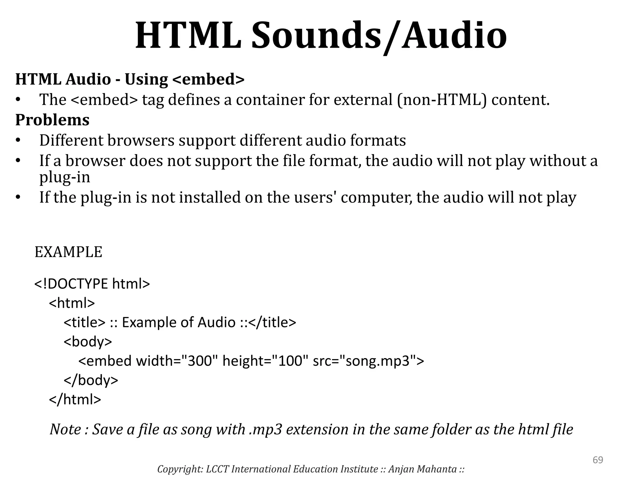 HTML Sounds/Audio
Copyright: LCCT International Education Institute :: Anjan Mahanta ::
69
HTML Audio - Using <embed>
• The <embed> tag defines a container for external (non-HTML) content.
Problems
• Different browsers support different audio formats
• If a browser does not support the file format, the audio will not play without a
plug-in
• If the plug-in is not installed on the users' computer, the audio will not play
<!DOCTYPE html>
<html>
<title> :: Example of Audio ::</title>
<body>
<embed width="300" height="100" src="song.mp3">
</body>
</html>
EXAMPLE
Note : Save a file as song with .mp3 extension in the same folder as the html file
 