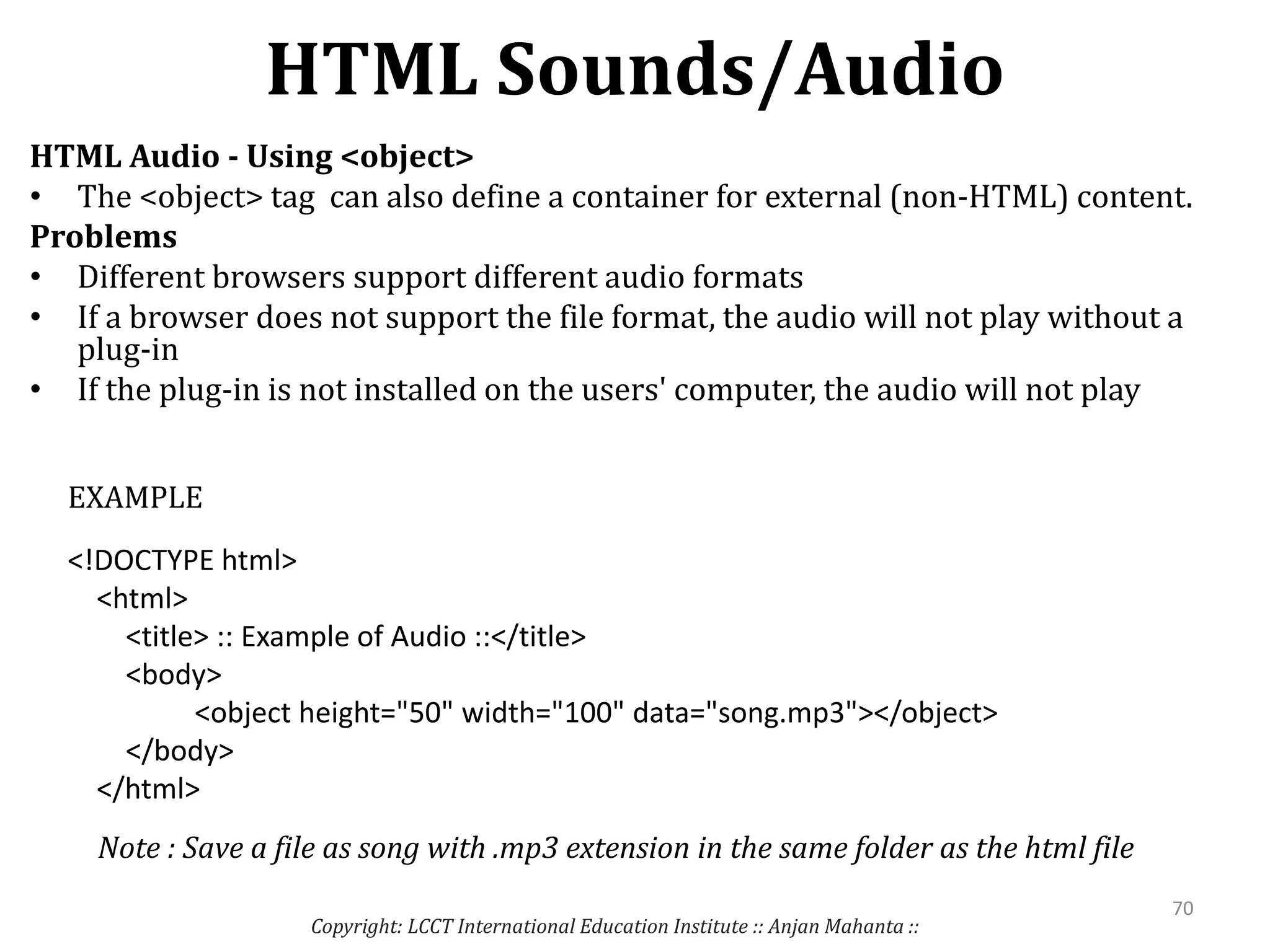 HTML Sounds/Audio
Copyright: LCCT International Education Institute :: Anjan Mahanta ::
70
HTML Audio - Using <object>
• The <object> tag can also define a container for external (non-HTML) content.
Problems
• Different browsers support different audio formats
• If a browser does not support the file format, the audio will not play without a
plug-in
• If the plug-in is not installed on the users' computer, the audio will not play
<!DOCTYPE html>
<html>
<title> :: Example of Audio ::</title>
<body>
<object height="50" width="100" data="song.mp3"></object>
</body>
</html>
EXAMPLE
Note : Save a file as song with .mp3 extension in the same folder as the html file
 