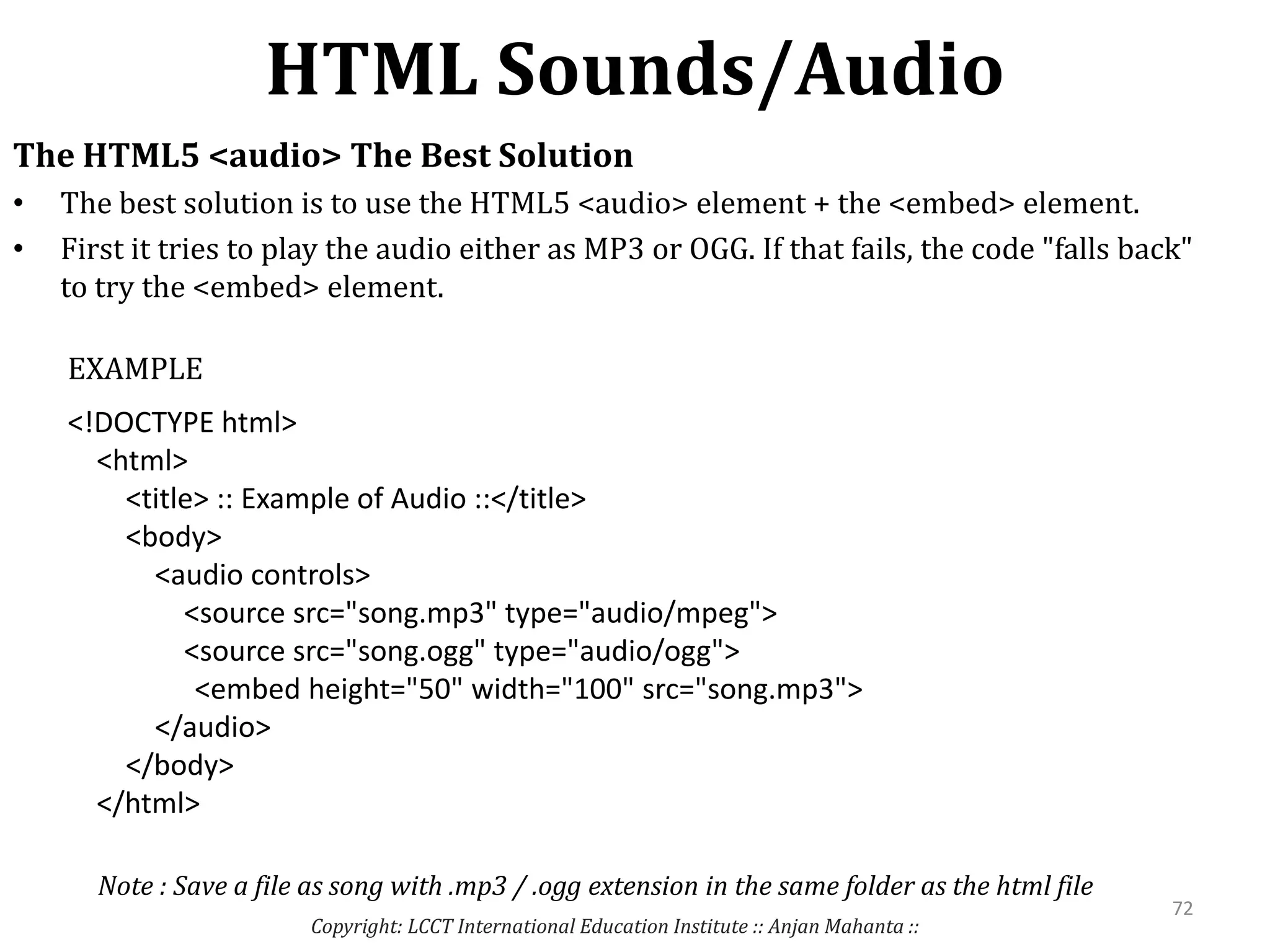 HTML Sounds/Audio
Copyright: LCCT International Education Institute :: Anjan Mahanta ::
72
The HTML5 <audio> The Best Solution
• The best solution is to use the HTML5 <audio> element + the <embed> element.
• First it tries to play the audio either as MP3 or OGG. If that fails, the code "falls back"
to try the <embed> element.
<!DOCTYPE html>
<html>
<title> :: Example of Audio ::</title>
<body>
<audio controls>
<source src="song.mp3" type="audio/mpeg">
<source src="song.ogg" type="audio/ogg">
<embed height="50" width="100" src="song.mp3">
</audio>
</body>
</html>
EXAMPLE
Note : Save a file as song with .mp3 / .ogg extension in the same folder as the html file
 