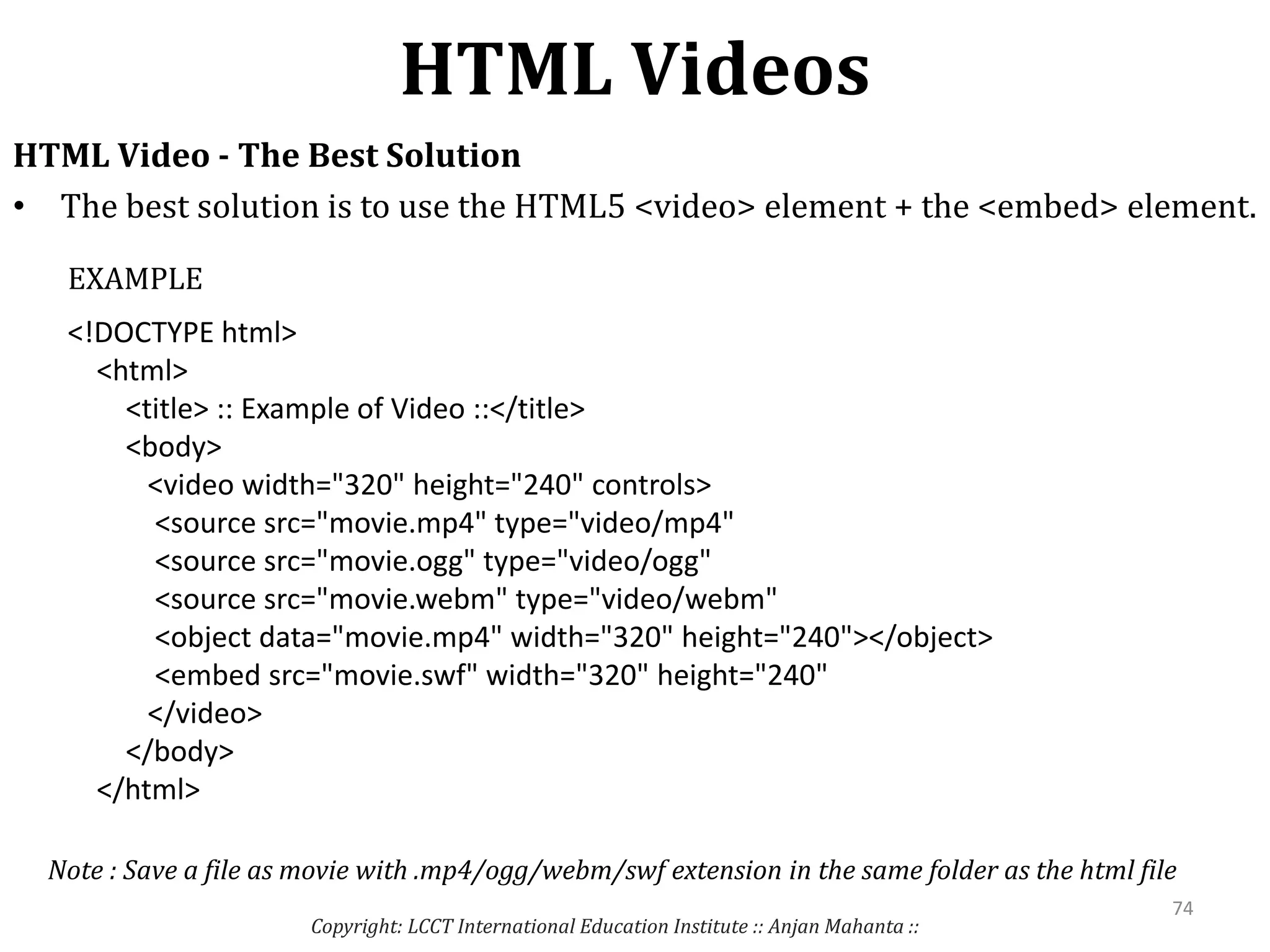 HTML Videos
Copyright: LCCT International Education Institute :: Anjan Mahanta ::
74
HTML Video - The Best Solution
• The best solution is to use the HTML5 <video> element + the <embed> element.
<!DOCTYPE html>
<html>
<title> :: Example of Video ::</title>
<body>
<video width="320" height="240" controls>
<source src="movie.mp4" type="video/mp4"
<source src="movie.ogg" type="video/ogg"
<source src="movie.webm" type="video/webm"
<object data="movie.mp4" width="320" height="240"></object>
<embed src="movie.swf" width="320" height="240"
</video>
</body>
</html>
EXAMPLE
Note : Save a file as movie with .mp4/ogg/webm/swf extension in the same folder as the html file
 