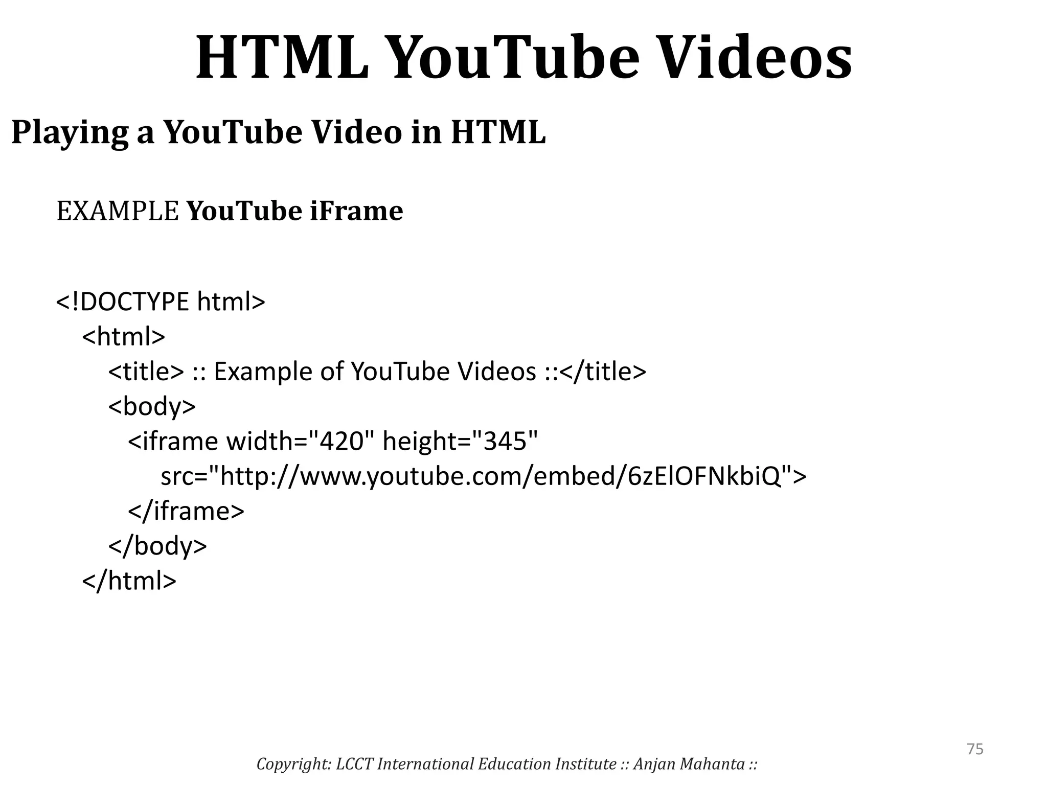 HTML YouTube Videos
Copyright: LCCT International Education Institute :: Anjan Mahanta ::
75
Playing a YouTube Video in HTML
<!DOCTYPE html>
<html>
<title> :: Example of YouTube Videos ::</title>
<body>
<iframe width="420" height="345"
src="http://www.youtube.com/embed/6zElOFNkbiQ">
</iframe>
</body>
</html>
EXAMPLE YouTube iFrame
 