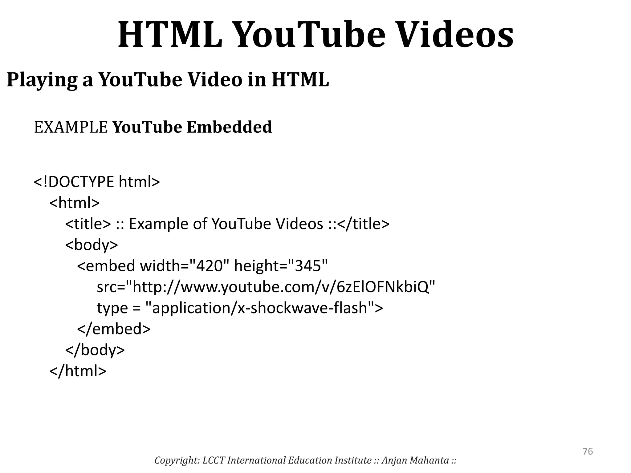 HTML YouTube Videos
Copyright: LCCT International Education Institute :: Anjan Mahanta ::
76
Playing a YouTube Video in HTML
<!DOCTYPE html>
<html>
<title> :: Example of YouTube Videos ::</title>
<body>
<embed width="420" height="345"
src="http://www.youtube.com/v/6zElOFNkbiQ"
type = "application/x-shockwave-flash">
</embed>
</body>
</html>
EXAMPLE YouTube Embedded
 