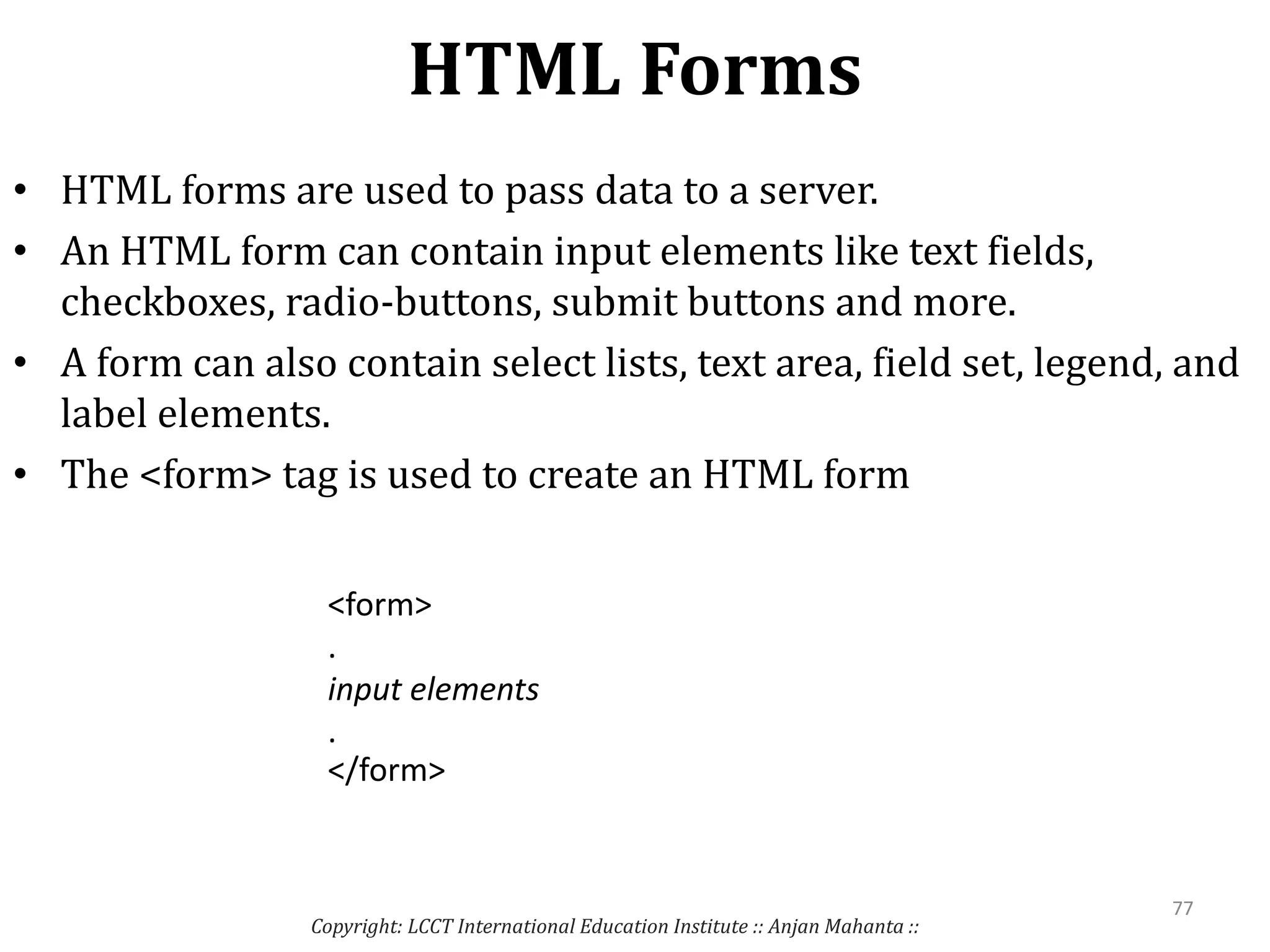 HTML Forms
Copyright: LCCT International Education Institute :: Anjan Mahanta ::
77
• HTML forms are used to pass data to a server.
• An HTML form can contain input elements like text fields,
checkboxes, radio-buttons, submit buttons and more.
• A form can also contain select lists, text area, field set, legend, and
label elements.
• The <form> tag is used to create an HTML form
<form>
.
input elements
.
</form>
 