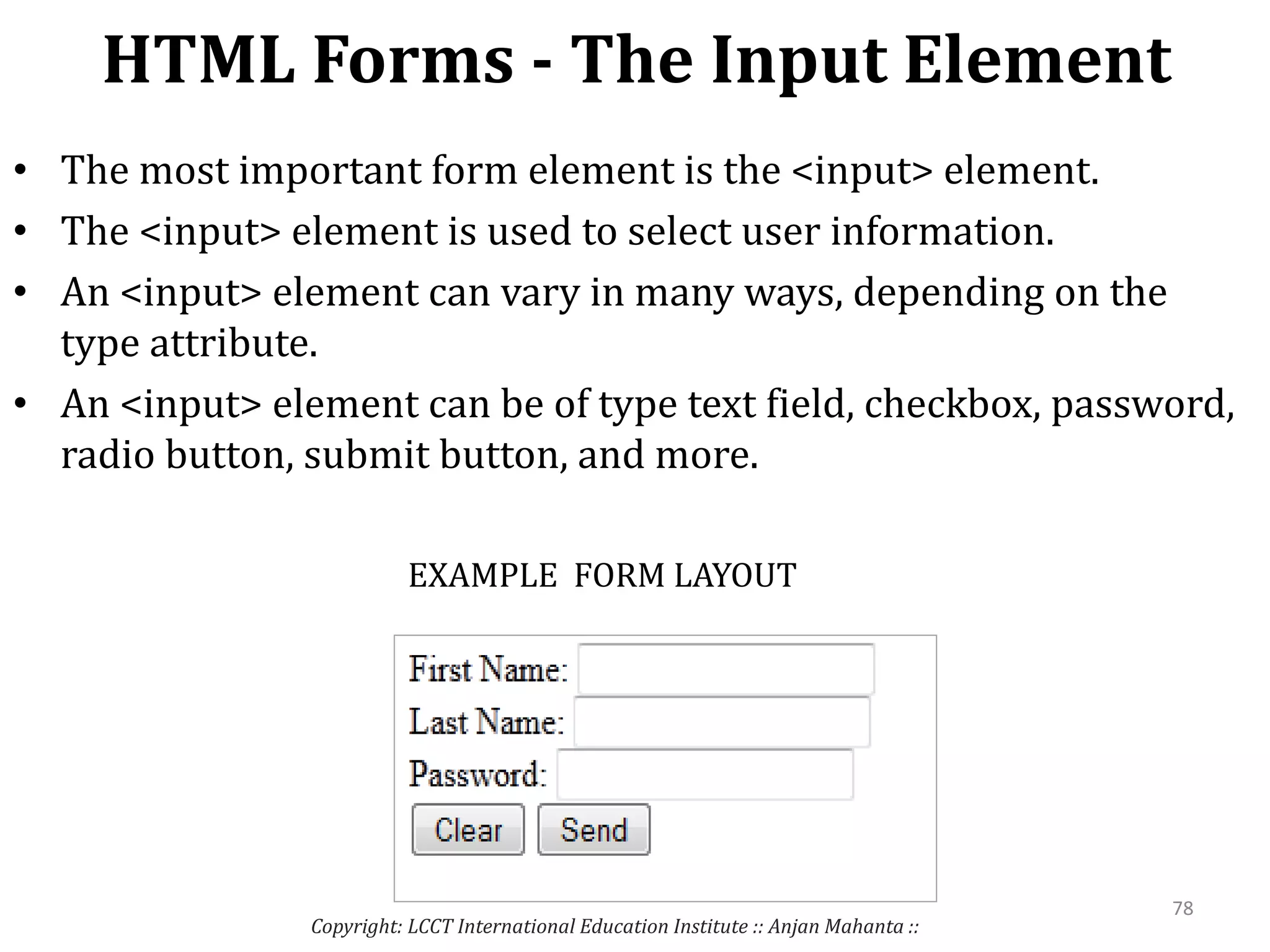 HTML Forms - The Input Element
Copyright: LCCT International Education Institute :: Anjan Mahanta ::
78
• The most important form element is the <input> element.
• The <input> element is used to select user information.
• An <input> element can vary in many ways, depending on the
type attribute.
• An <input> element can be of type text field, checkbox, password,
radio button, submit button, and more.
EXAMPLE FORM LAYOUT
 
