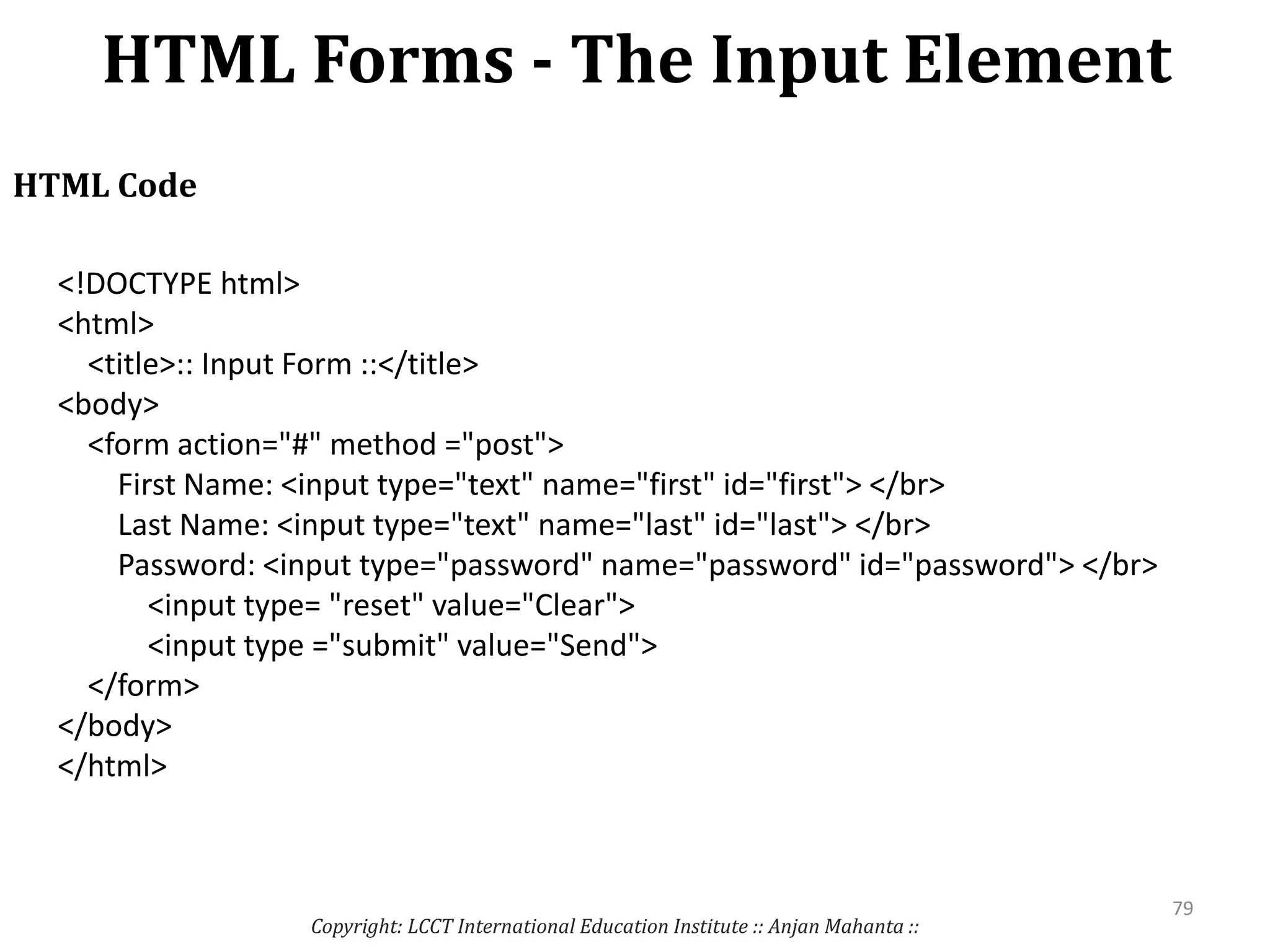 HTML Forms - The Input Element
Copyright: LCCT International Education Institute :: Anjan Mahanta ::
79
HTML Code
<!DOCTYPE html>
<html>
<title>:: Input Form ::</title>
<body>
<form action="#" method ="post">
First Name: <input type="text" name="first" id="first"> </br>
Last Name: <input type="text" name="last" id="last"> </br>
Password: <input type="password" name="password" id="password"> </br>
<input type= "reset" value="Clear">
<input type ="submit" value="Send">
</form>
</body>
</html>
 