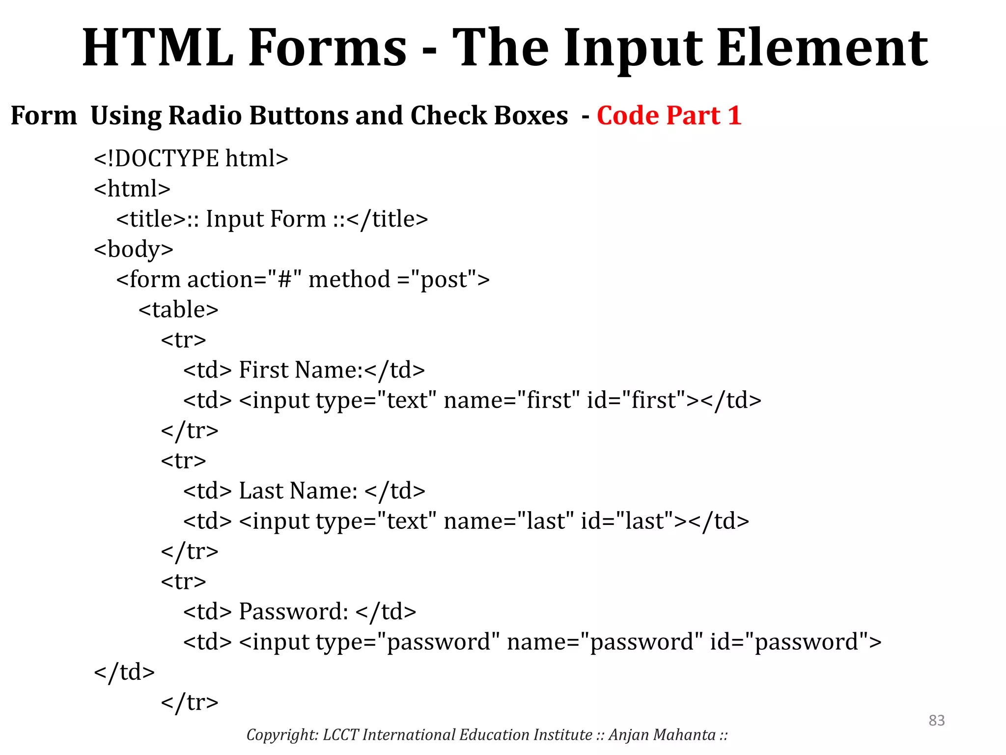 HTML Forms - The Input Element
Copyright: LCCT International Education Institute :: Anjan Mahanta ::
83
Form Using Radio Buttons and Check Boxes - Code Part 1
<!DOCTYPE html>
<html>
<title>:: Input Form ::</title>
<body>
<form action="#" method ="post">
<table>
<tr>
<td> First Name:</td>
<td> <input type="text" name="first" id="first"></td>
</tr>
<tr>
<td> Last Name: </td>
<td> <input type="text" name="last" id="last"></td>
</tr>
<tr>
<td> Password: </td>
<td> <input type="password" name="password" id="password">
</td>
</tr>
 