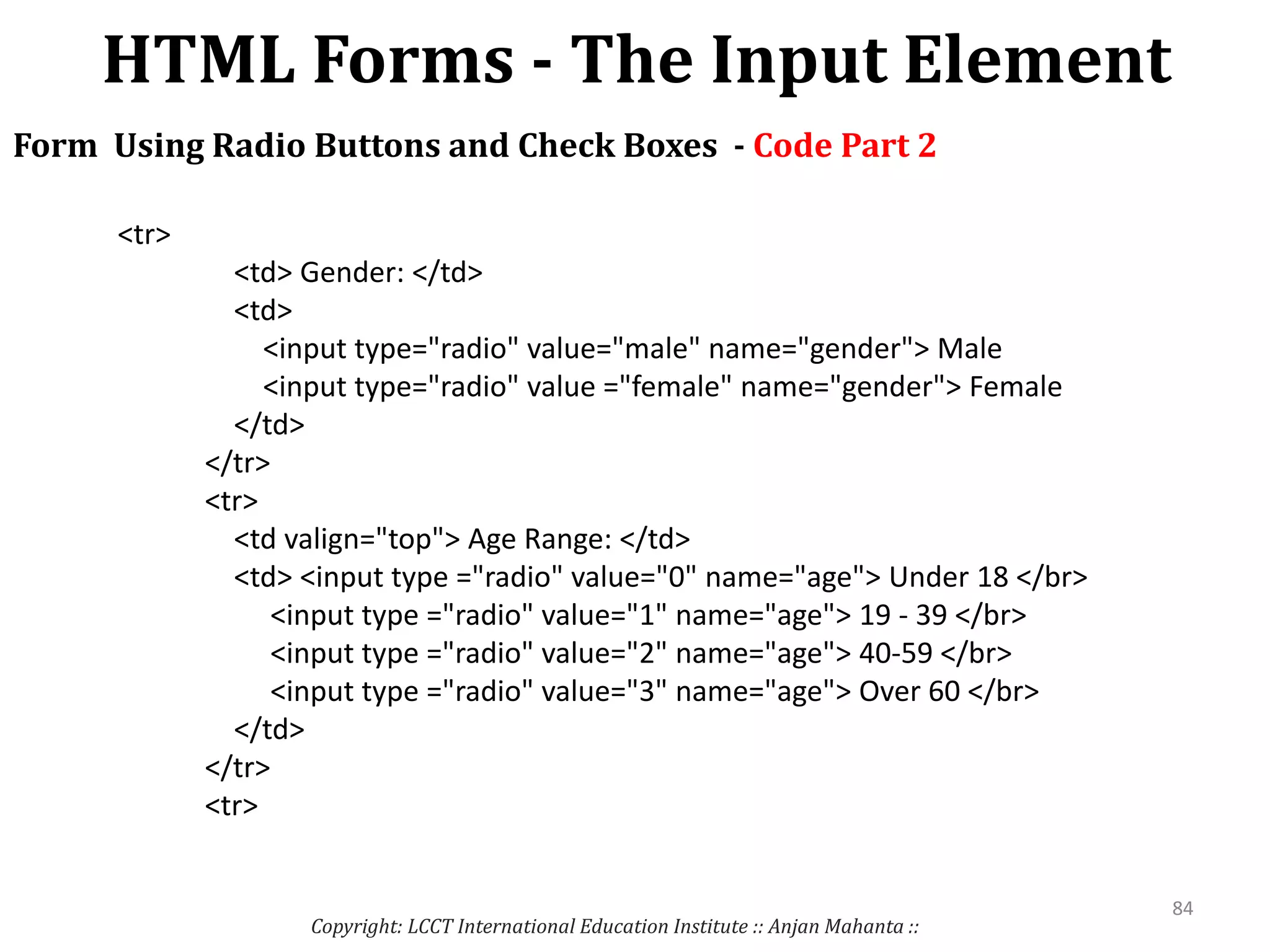 HTML Forms - The Input Element
Copyright: LCCT International Education Institute :: Anjan Mahanta ::
84
Form Using Radio Buttons and Check Boxes - Code Part 2
<tr>
<td> Gender: </td>
<td>
<input type="radio" value="male" name="gender"> Male
<input type="radio" value ="female" name="gender"> Female
</td>
</tr>
<tr>
<td valign="top"> Age Range: </td>
<td> <input type ="radio" value="0" name="age"> Under 18 </br>
<input type ="radio" value="1" name="age"> 19 - 39 </br>
<input type ="radio" value="2" name="age"> 40-59 </br>
<input type ="radio" value="3" name="age"> Over 60 </br>
</td>
</tr>
<tr>
 