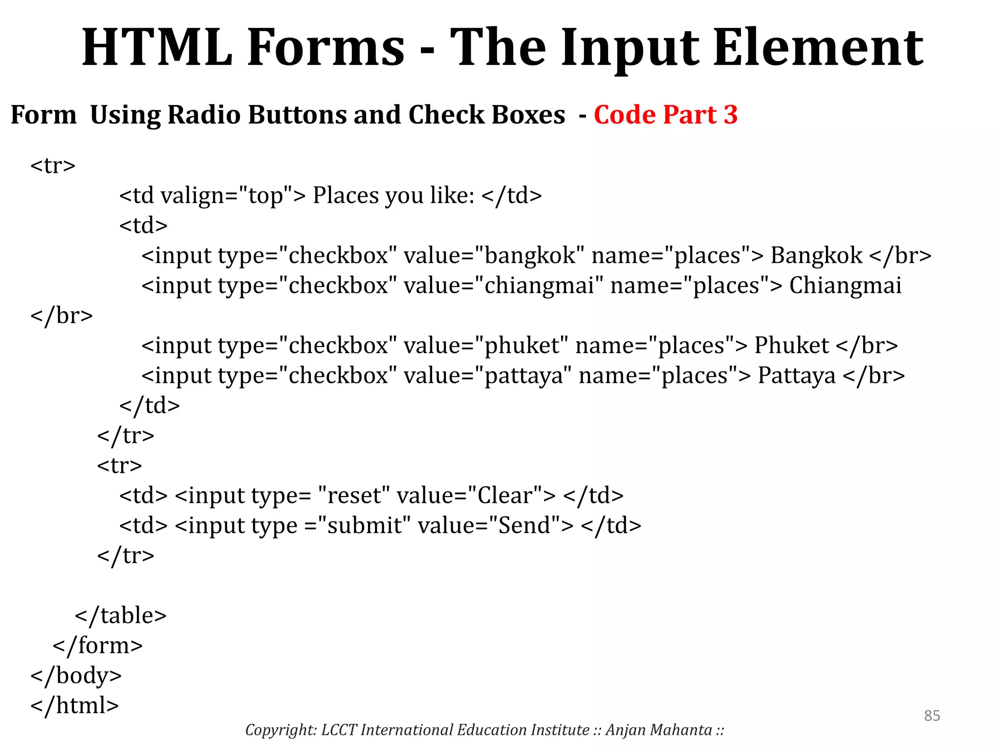 HTML Forms - The Input Element
Copyright: LCCT International Education Institute :: Anjan Mahanta ::
85
Form Using Radio Buttons and Check Boxes - Code Part 3
<tr>
<td valign="top"> Places you like: </td>
<td>
<input type="checkbox" value="bangkok" name="places"> Bangkok </br>
<input type="checkbox" value="chiangmai" name="places"> Chiangmai
</br>
<input type="checkbox" value="phuket" name="places"> Phuket </br>
<input type="checkbox" value="pattaya" name="places"> Pattaya </br>
</td>
</tr>
<tr>
<td> <input type= "reset" value="Clear"> </td>
<td> <input type ="submit" value="Send"> </td>
</tr>
</table>
</form>
</body>
</html>
 