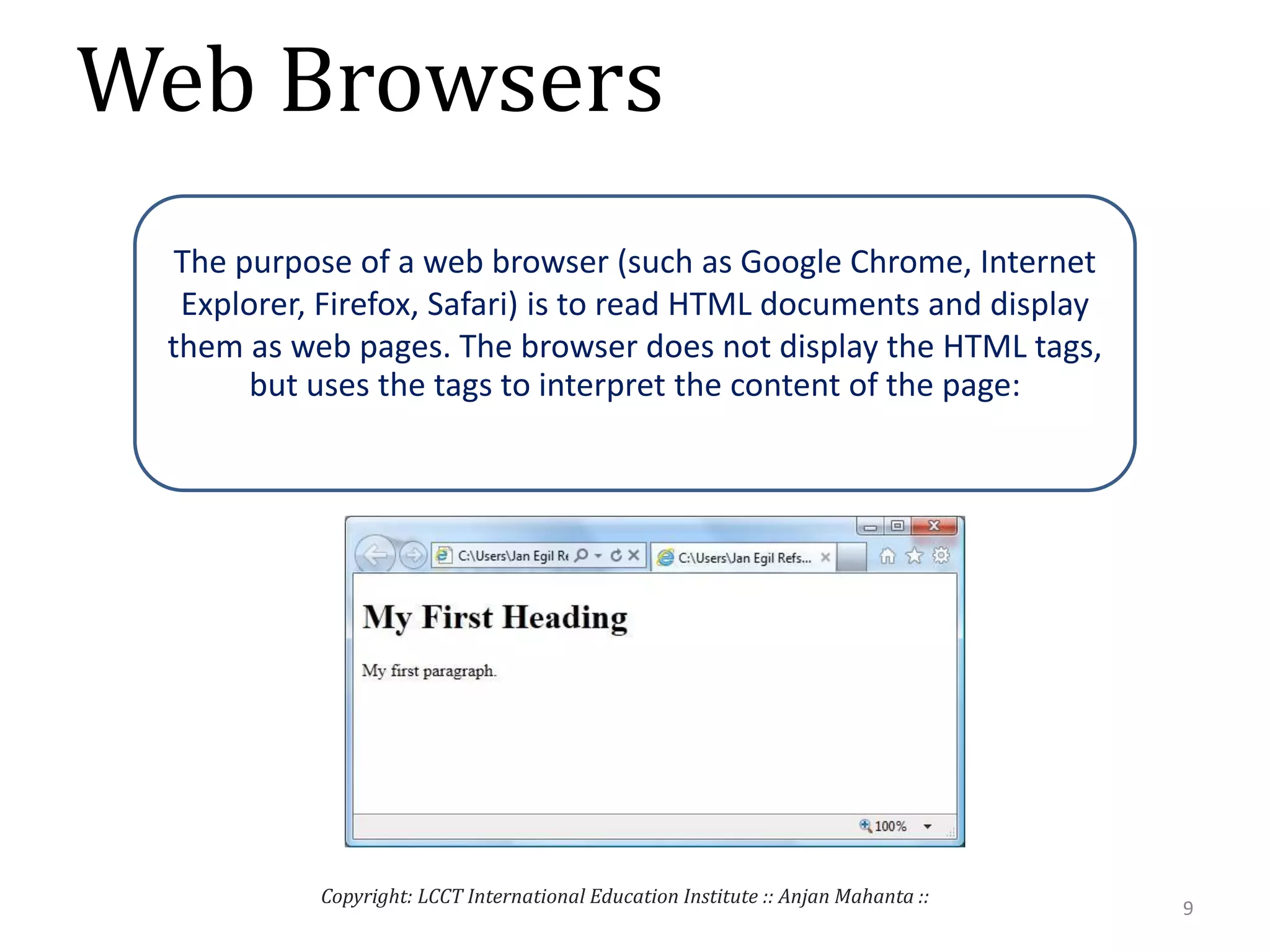 Web Browsers
9
Copyright: LCCT International Education Institute :: Anjan Mahanta ::
The purpose of a web browser (such as Google Chrome, Internet
Explorer, Firefox, Safari) is to read HTML documents and display
them as web pages. The browser does not display the HTML tags,
but uses the tags to interpret the content of the page:
 