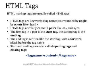HTML Tags
11
Copyright: LCCT International Education Institute :: Anjan Mahanta ::
HTML markup tags are usually called HTML tags
• HTML tags are keywords (tag names) surrounded by angle
brackets like <html>
• HTML tags normally come in pairs like <b> and </b>
• The first tag in a pair is the start tag, the second tag is the
end tag
• The end tag is written like the start tag, with a forward
slash before the tag name
• Start and end tags are also called opening tags and
closing tags
<tagname>content</tagname>
 