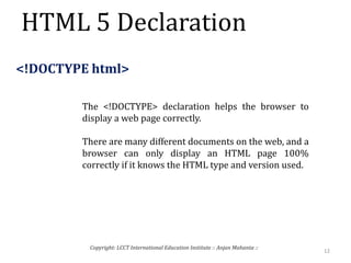 HTML 5 Declaration
12
Copyright: LCCT International Education Institute :: Anjan Mahanta ::
<!DOCTYPE html>
The <!DOCTYPE> declaration helps the browser to
display a web page correctly.
There are many different documents on the web, and a
browser can only display an HTML page 100%
correctly if it knows the HTML type and version used.
 