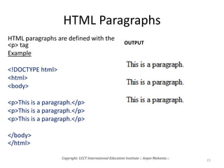 HTML Paragraphs
HTML paragraphs are defined with the
<p> tag
Example
<!DOCTYPE html>
<html>
<body>
<p>This is a paragraph.</p>
<p>This is a paragraph.</p>
<p>This is a paragraph.</p>
</body>
</html>
OUTPUT
Copyright: LCCT International Education Institute :: Anjan Mahanta ::
15
 